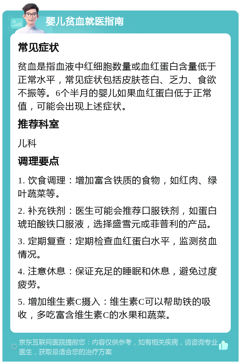 婴儿贫血就医指南 常见症状 贫血是指血液中红细胞数量或血红蛋白含量低于正常水平，常见症状包括皮肤苍白、乏力、食欲不振等。6个半月的婴儿如果血红蛋白低于正常值，可能会出现上述症状。 推荐科室 儿科 调理要点 1. 饮食调理：增加富含铁质的食物，如红肉、绿叶蔬菜等。 2. 补充铁剂：医生可能会推荐口服铁剂，如蛋白琥珀酸铁口服液，选择盛雪元或菲普利的产品。 3. 定期复查：定期检查血红蛋白水平，监测贫血情况。 4. 注意休息：保证充足的睡眠和休息，避免过度疲劳。 5. 增加维生素C摄入：维生素C可以帮助铁的吸收，多吃富含维生素C的水果和蔬菜。