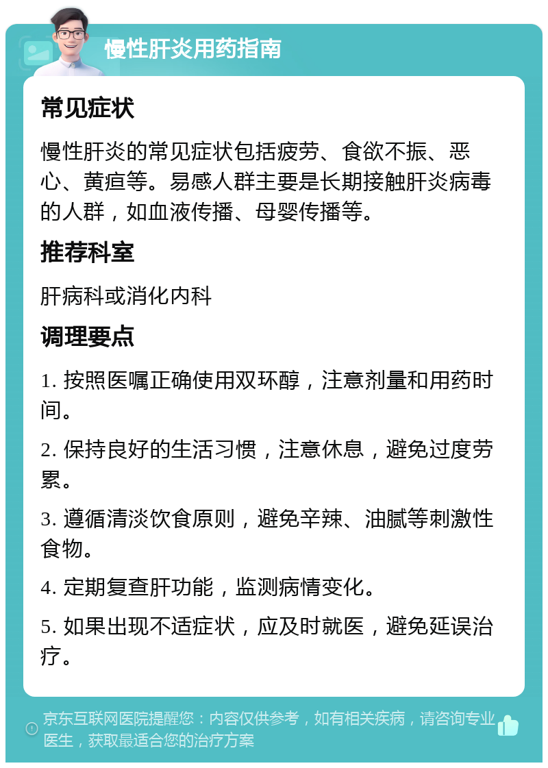 慢性肝炎用药指南 常见症状 慢性肝炎的常见症状包括疲劳、食欲不振、恶心、黄疸等。易感人群主要是长期接触肝炎病毒的人群，如血液传播、母婴传播等。 推荐科室 肝病科或消化内科 调理要点 1. 按照医嘱正确使用双环醇，注意剂量和用药时间。 2. 保持良好的生活习惯，注意休息，避免过度劳累。 3. 遵循清淡饮食原则，避免辛辣、油腻等刺激性食物。 4. 定期复查肝功能，监测病情变化。 5. 如果出现不适症状，应及时就医，避免延误治疗。