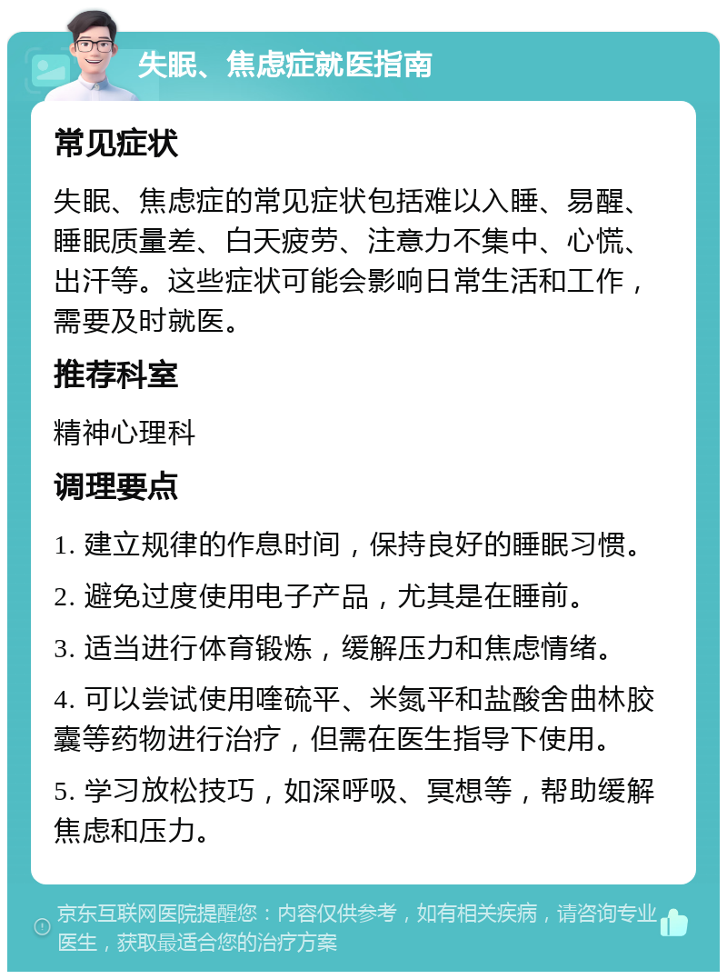 失眠、焦虑症就医指南 常见症状 失眠、焦虑症的常见症状包括难以入睡、易醒、睡眠质量差、白天疲劳、注意力不集中、心慌、出汗等。这些症状可能会影响日常生活和工作，需要及时就医。 推荐科室 精神心理科 调理要点 1. 建立规律的作息时间，保持良好的睡眠习惯。 2. 避免过度使用电子产品，尤其是在睡前。 3. 适当进行体育锻炼，缓解压力和焦虑情绪。 4. 可以尝试使用喹硫平、米氮平和盐酸舍曲林胶囊等药物进行治疗，但需在医生指导下使用。 5. 学习放松技巧，如深呼吸、冥想等，帮助缓解焦虑和压力。