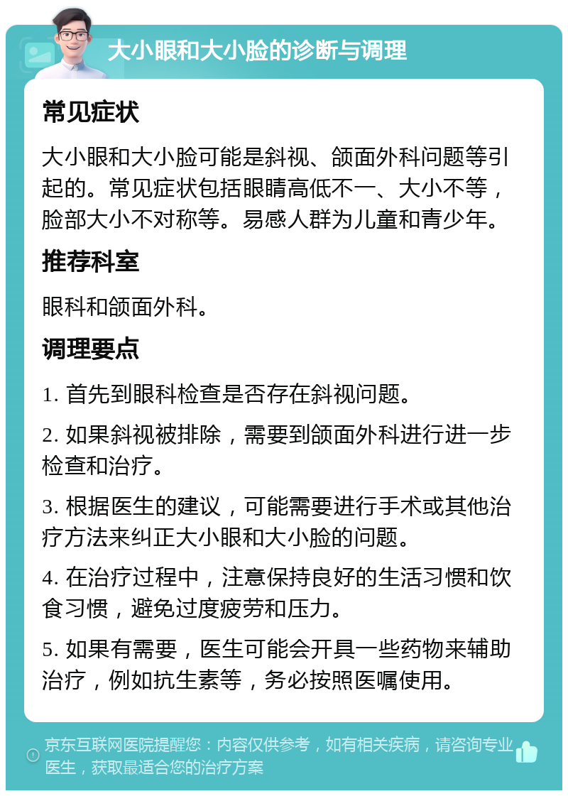 大小眼和大小脸的诊断与调理 常见症状 大小眼和大小脸可能是斜视、颌面外科问题等引起的。常见症状包括眼睛高低不一、大小不等，脸部大小不对称等。易感人群为儿童和青少年。 推荐科室 眼科和颌面外科。 调理要点 1. 首先到眼科检查是否存在斜视问题。 2. 如果斜视被排除，需要到颌面外科进行进一步检查和治疗。 3. 根据医生的建议，可能需要进行手术或其他治疗方法来纠正大小眼和大小脸的问题。 4. 在治疗过程中，注意保持良好的生活习惯和饮食习惯，避免过度疲劳和压力。 5. 如果有需要，医生可能会开具一些药物来辅助治疗，例如抗生素等，务必按照医嘱使用。