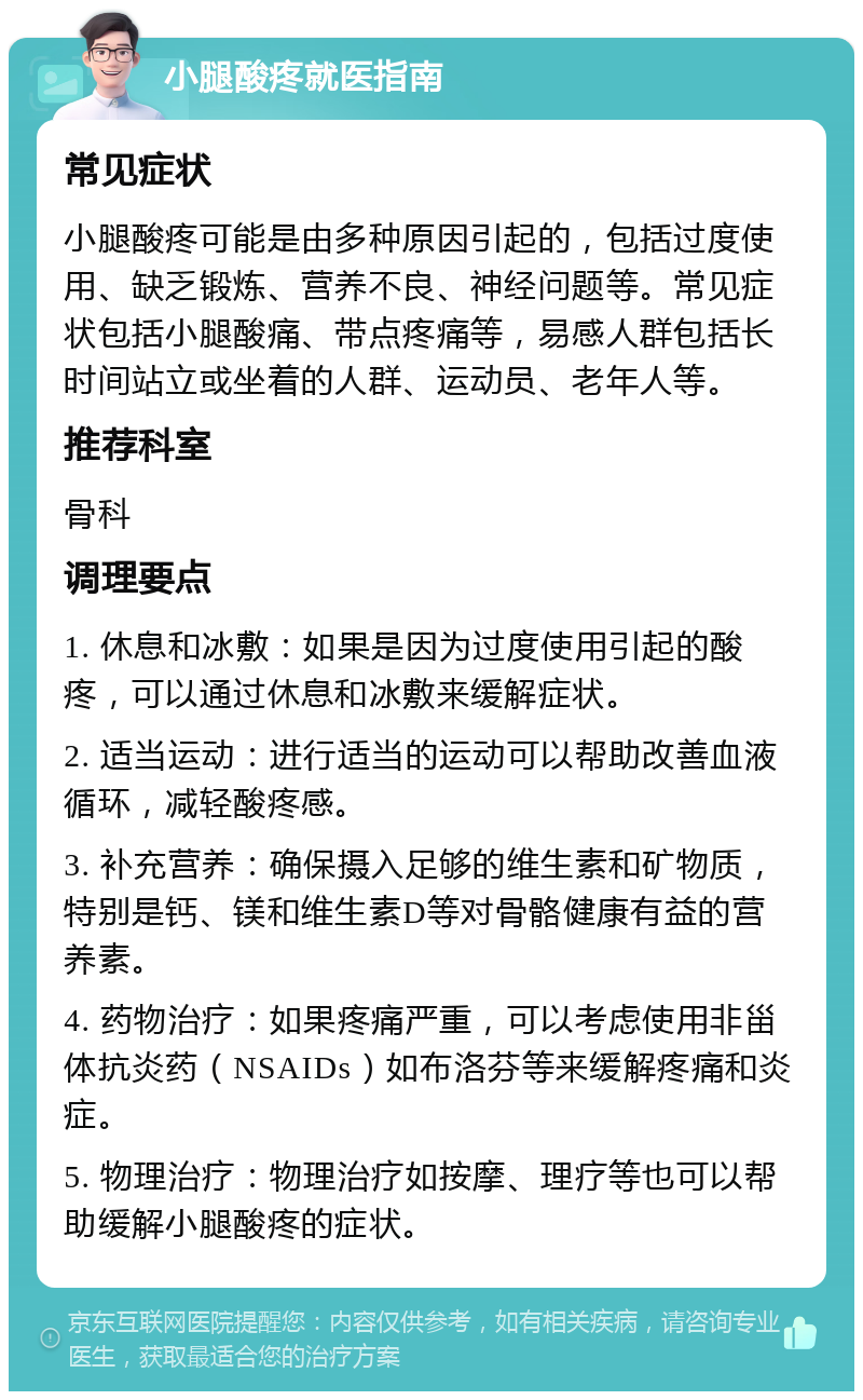 小腿酸疼就医指南 常见症状 小腿酸疼可能是由多种原因引起的，包括过度使用、缺乏锻炼、营养不良、神经问题等。常见症状包括小腿酸痛、带点疼痛等，易感人群包括长时间站立或坐着的人群、运动员、老年人等。 推荐科室 骨科 调理要点 1. 休息和冰敷：如果是因为过度使用引起的酸疼，可以通过休息和冰敷来缓解症状。 2. 适当运动：进行适当的运动可以帮助改善血液循环，减轻酸疼感。 3. 补充营养：确保摄入足够的维生素和矿物质，特别是钙、镁和维生素D等对骨骼健康有益的营养素。 4. 药物治疗：如果疼痛严重，可以考虑使用非甾体抗炎药（NSAIDs）如布洛芬等来缓解疼痛和炎症。 5. 物理治疗：物理治疗如按摩、理疗等也可以帮助缓解小腿酸疼的症状。