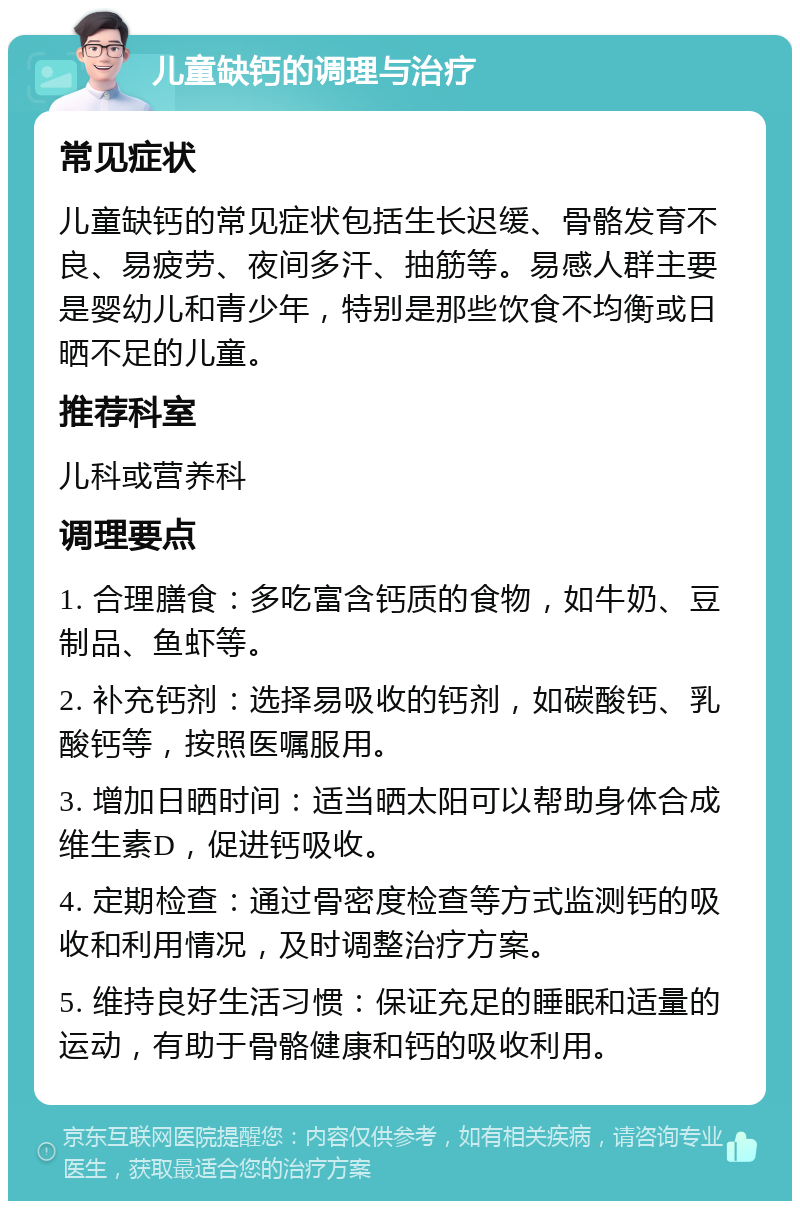 儿童缺钙的调理与治疗 常见症状 儿童缺钙的常见症状包括生长迟缓、骨骼发育不良、易疲劳、夜间多汗、抽筋等。易感人群主要是婴幼儿和青少年，特别是那些饮食不均衡或日晒不足的儿童。 推荐科室 儿科或营养科 调理要点 1. 合理膳食：多吃富含钙质的食物，如牛奶、豆制品、鱼虾等。 2. 补充钙剂：选择易吸收的钙剂，如碳酸钙、乳酸钙等，按照医嘱服用。 3. 增加日晒时间：适当晒太阳可以帮助身体合成维生素D，促进钙吸收。 4. 定期检查：通过骨密度检查等方式监测钙的吸收和利用情况，及时调整治疗方案。 5. 维持良好生活习惯：保证充足的睡眠和适量的运动，有助于骨骼健康和钙的吸收利用。