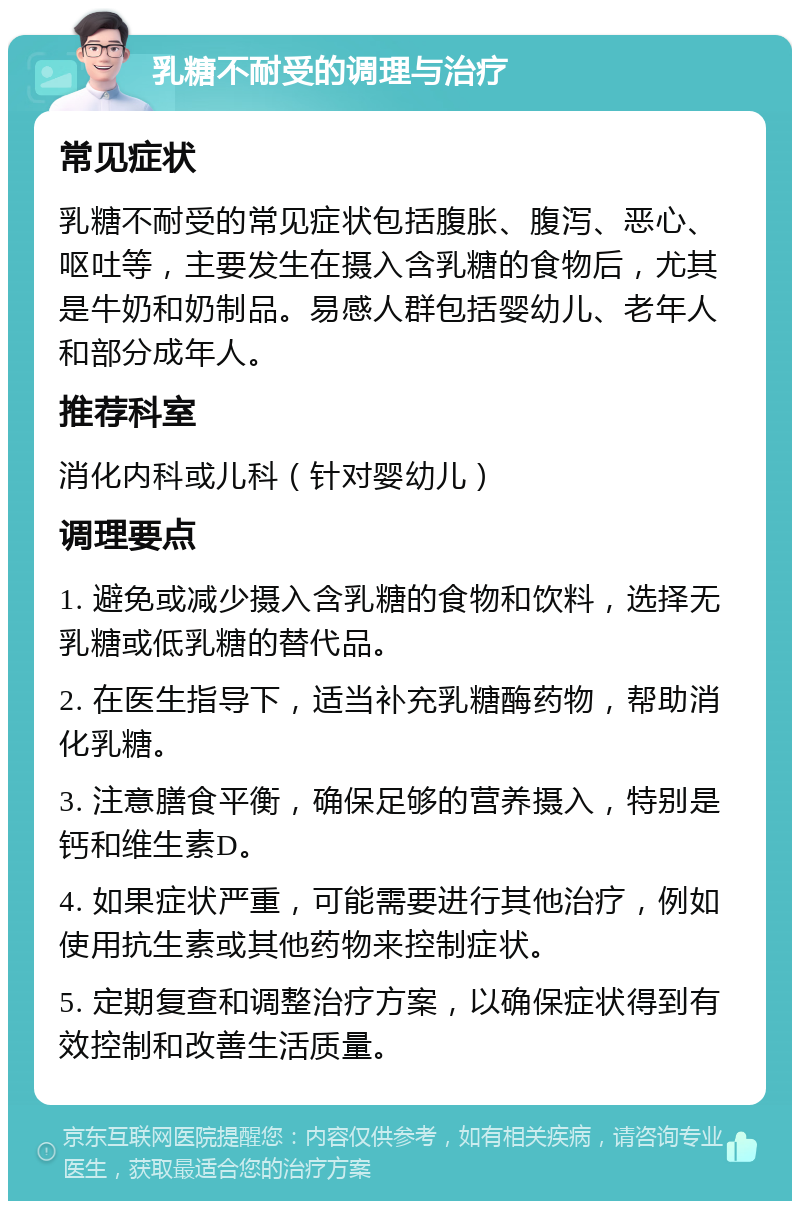 乳糖不耐受的调理与治疗 常见症状 乳糖不耐受的常见症状包括腹胀、腹泻、恶心、呕吐等，主要发生在摄入含乳糖的食物后，尤其是牛奶和奶制品。易感人群包括婴幼儿、老年人和部分成年人。 推荐科室 消化内科或儿科（针对婴幼儿） 调理要点 1. 避免或减少摄入含乳糖的食物和饮料，选择无乳糖或低乳糖的替代品。 2. 在医生指导下，适当补充乳糖酶药物，帮助消化乳糖。 3. 注意膳食平衡，确保足够的营养摄入，特别是钙和维生素D。 4. 如果症状严重，可能需要进行其他治疗，例如使用抗生素或其他药物来控制症状。 5. 定期复查和调整治疗方案，以确保症状得到有效控制和改善生活质量。