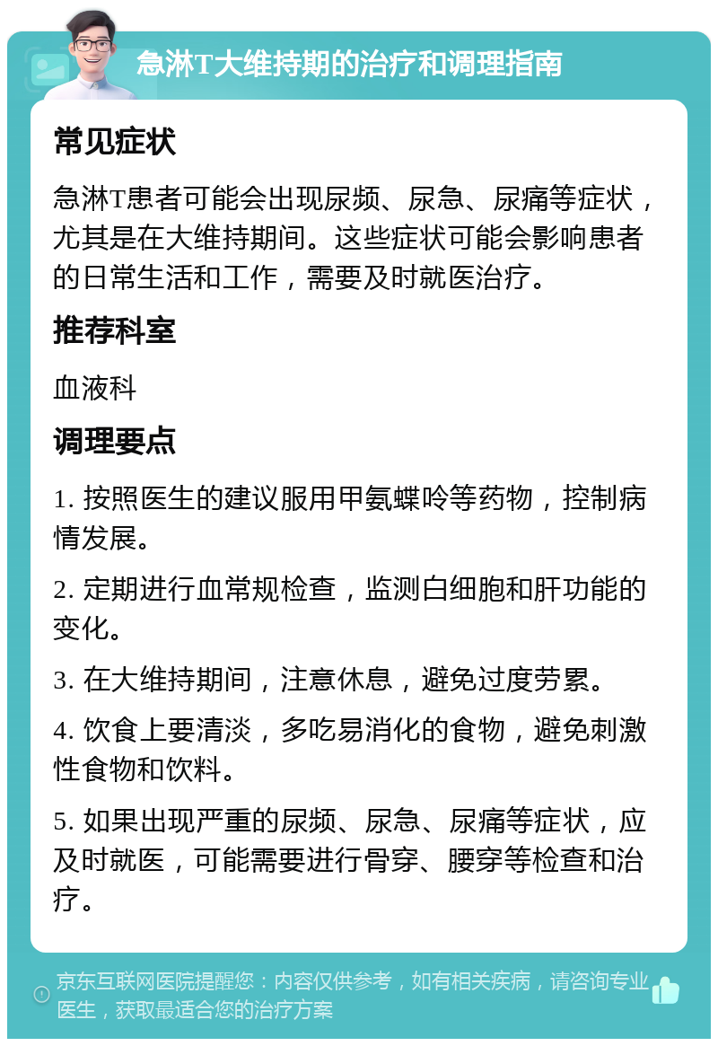 急淋T大维持期的治疗和调理指南 常见症状 急淋T患者可能会出现尿频、尿急、尿痛等症状，尤其是在大维持期间。这些症状可能会影响患者的日常生活和工作，需要及时就医治疗。 推荐科室 血液科 调理要点 1. 按照医生的建议服用甲氨蝶呤等药物，控制病情发展。 2. 定期进行血常规检查，监测白细胞和肝功能的变化。 3. 在大维持期间，注意休息，避免过度劳累。 4. 饮食上要清淡，多吃易消化的食物，避免刺激性食物和饮料。 5. 如果出现严重的尿频、尿急、尿痛等症状，应及时就医，可能需要进行骨穿、腰穿等检查和治疗。