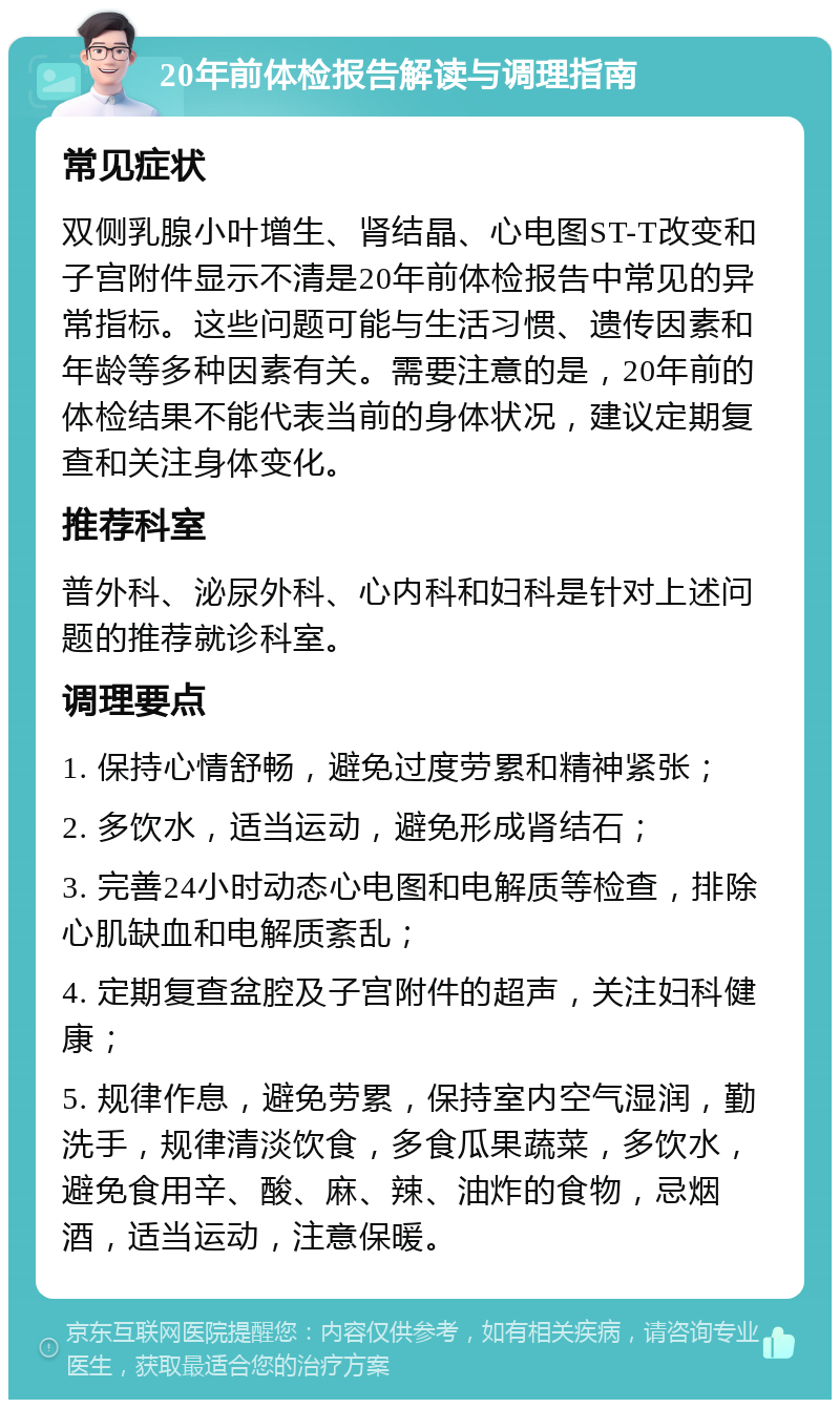 20年前体检报告解读与调理指南 常见症状 双侧乳腺小叶增生、肾结晶、心电图ST-T改变和子宫附件显示不清是20年前体检报告中常见的异常指标。这些问题可能与生活习惯、遗传因素和年龄等多种因素有关。需要注意的是，20年前的体检结果不能代表当前的身体状况，建议定期复查和关注身体变化。 推荐科室 普外科、泌尿外科、心内科和妇科是针对上述问题的推荐就诊科室。 调理要点 1. 保持心情舒畅，避免过度劳累和精神紧张； 2. 多饮水，适当运动，避免形成肾结石； 3. 完善24小时动态心电图和电解质等检查，排除心肌缺血和电解质紊乱； 4. 定期复查盆腔及子宫附件的超声，关注妇科健康； 5. 规律作息，避免劳累，保持室内空气湿润，勤洗手，规律清淡饮食，多食瓜果蔬菜，多饮水，避免食用辛、酸、麻、辣、油炸的食物，忌烟酒，适当运动，注意保暖。