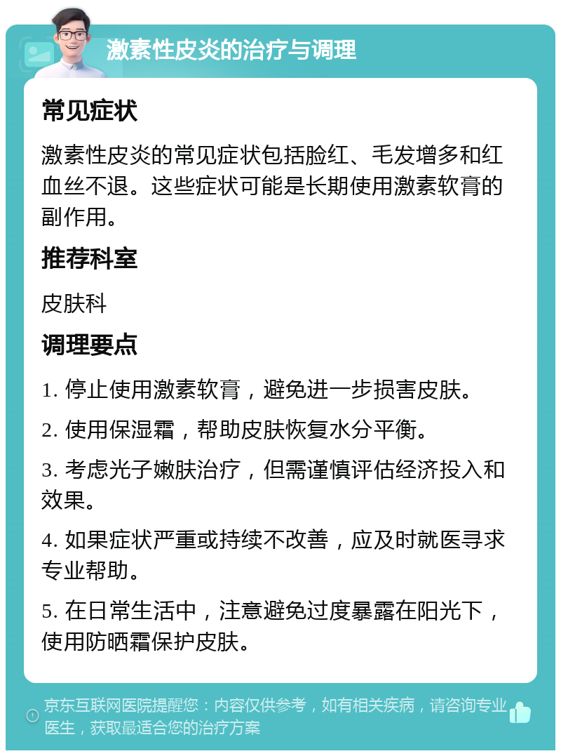 激素性皮炎的治疗与调理 常见症状 激素性皮炎的常见症状包括脸红、毛发增多和红血丝不退。这些症状可能是长期使用激素软膏的副作用。 推荐科室 皮肤科 调理要点 1. 停止使用激素软膏，避免进一步损害皮肤。 2. 使用保湿霜，帮助皮肤恢复水分平衡。 3. 考虑光子嫩肤治疗，但需谨慎评估经济投入和效果。 4. 如果症状严重或持续不改善，应及时就医寻求专业帮助。 5. 在日常生活中，注意避免过度暴露在阳光下，使用防晒霜保护皮肤。