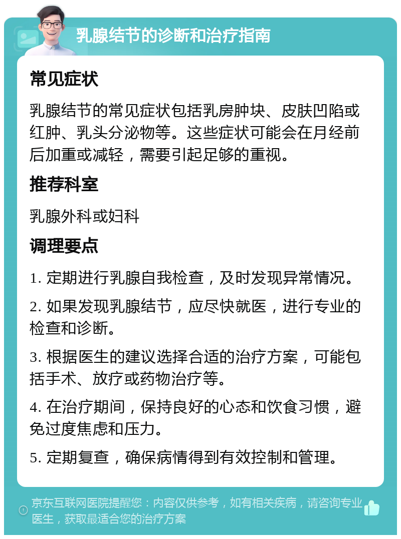 乳腺结节的诊断和治疗指南 常见症状 乳腺结节的常见症状包括乳房肿块、皮肤凹陷或红肿、乳头分泌物等。这些症状可能会在月经前后加重或减轻，需要引起足够的重视。 推荐科室 乳腺外科或妇科 调理要点 1. 定期进行乳腺自我检查，及时发现异常情况。 2. 如果发现乳腺结节，应尽快就医，进行专业的检查和诊断。 3. 根据医生的建议选择合适的治疗方案，可能包括手术、放疗或药物治疗等。 4. 在治疗期间，保持良好的心态和饮食习惯，避免过度焦虑和压力。 5. 定期复查，确保病情得到有效控制和管理。