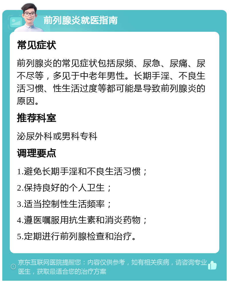 前列腺炎就医指南 常见症状 前列腺炎的常见症状包括尿频、尿急、尿痛、尿不尽等，多见于中老年男性。长期手淫、不良生活习惯、性生活过度等都可能是导致前列腺炎的原因。 推荐科室 泌尿外科或男科专科 调理要点 1.避免长期手淫和不良生活习惯； 2.保持良好的个人卫生； 3.适当控制性生活频率； 4.遵医嘱服用抗生素和消炎药物； 5.定期进行前列腺检查和治疗。