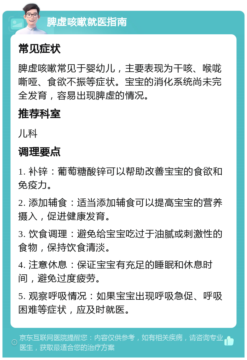 脾虚咳嗽就医指南 常见症状 脾虚咳嗽常见于婴幼儿，主要表现为干咳、喉咙嘶哑、食欲不振等症状。宝宝的消化系统尚未完全发育，容易出现脾虚的情况。 推荐科室 儿科 调理要点 1. 补锌：葡萄糖酸锌可以帮助改善宝宝的食欲和免疫力。 2. 添加辅食：适当添加辅食可以提高宝宝的营养摄入，促进健康发育。 3. 饮食调理：避免给宝宝吃过于油腻或刺激性的食物，保持饮食清淡。 4. 注意休息：保证宝宝有充足的睡眠和休息时间，避免过度疲劳。 5. 观察呼吸情况：如果宝宝出现呼吸急促、呼吸困难等症状，应及时就医。