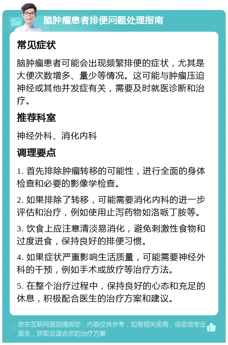 脑肿瘤患者排便问题处理指南 常见症状 脑肿瘤患者可能会出现频繁排便的症状，尤其是大便次数增多、量少等情况。这可能与肿瘤压迫神经或其他并发症有关，需要及时就医诊断和治疗。 推荐科室 神经外科、消化内科 调理要点 1. 首先排除肿瘤转移的可能性，进行全面的身体检查和必要的影像学检查。 2. 如果排除了转移，可能需要消化内科的进一步评估和治疗，例如使用止泻药物如洛哌丁胺等。 3. 饮食上应注意清淡易消化，避免刺激性食物和过度进食，保持良好的排便习惯。 4. 如果症状严重影响生活质量，可能需要神经外科的干预，例如手术或放疗等治疗方法。 5. 在整个治疗过程中，保持良好的心态和充足的休息，积极配合医生的治疗方案和建议。