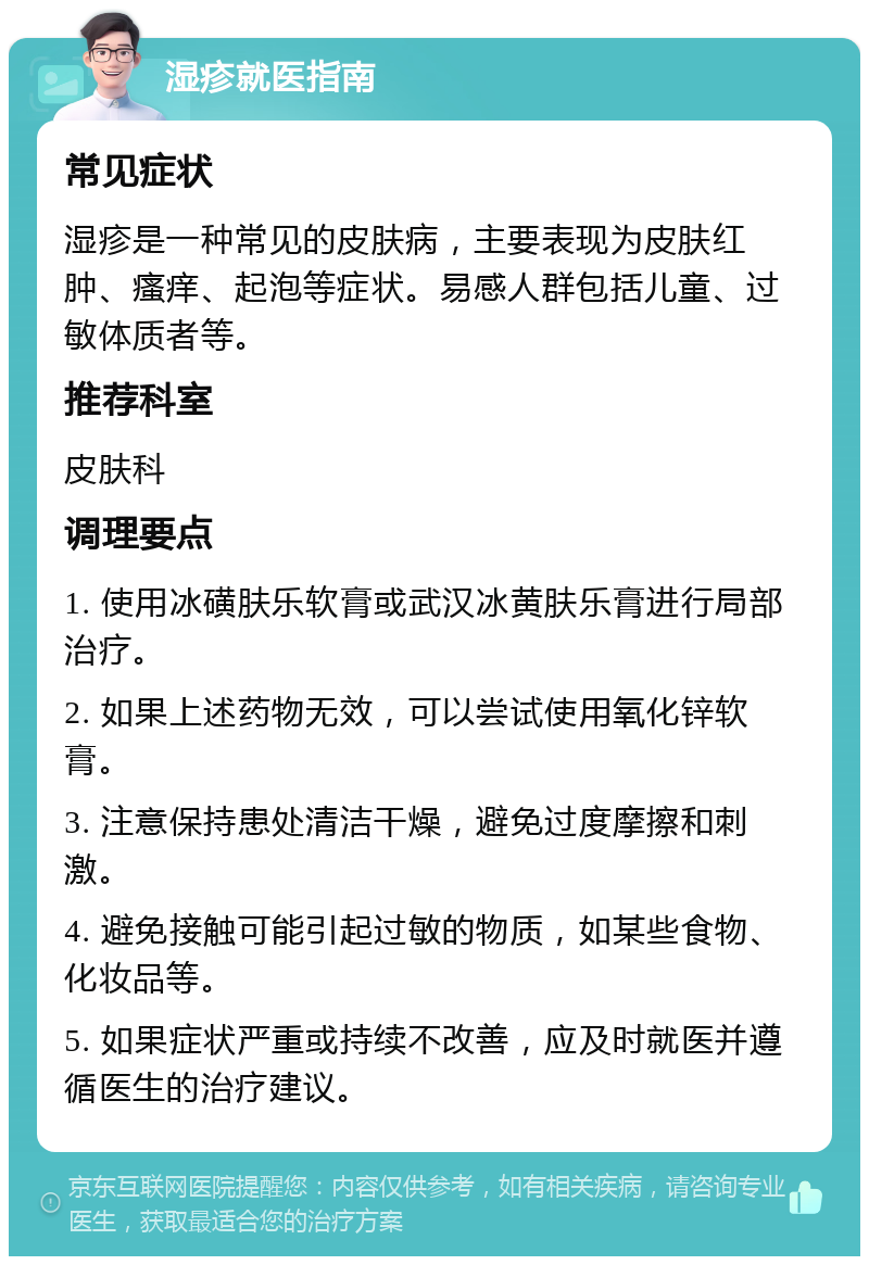 湿疹就医指南 常见症状 湿疹是一种常见的皮肤病，主要表现为皮肤红肿、瘙痒、起泡等症状。易感人群包括儿童、过敏体质者等。 推荐科室 皮肤科 调理要点 1. 使用冰磺肤乐软膏或武汉冰黄肤乐膏进行局部治疗。 2. 如果上述药物无效，可以尝试使用氧化锌软膏。 3. 注意保持患处清洁干燥，避免过度摩擦和刺激。 4. 避免接触可能引起过敏的物质，如某些食物、化妆品等。 5. 如果症状严重或持续不改善，应及时就医并遵循医生的治疗建议。