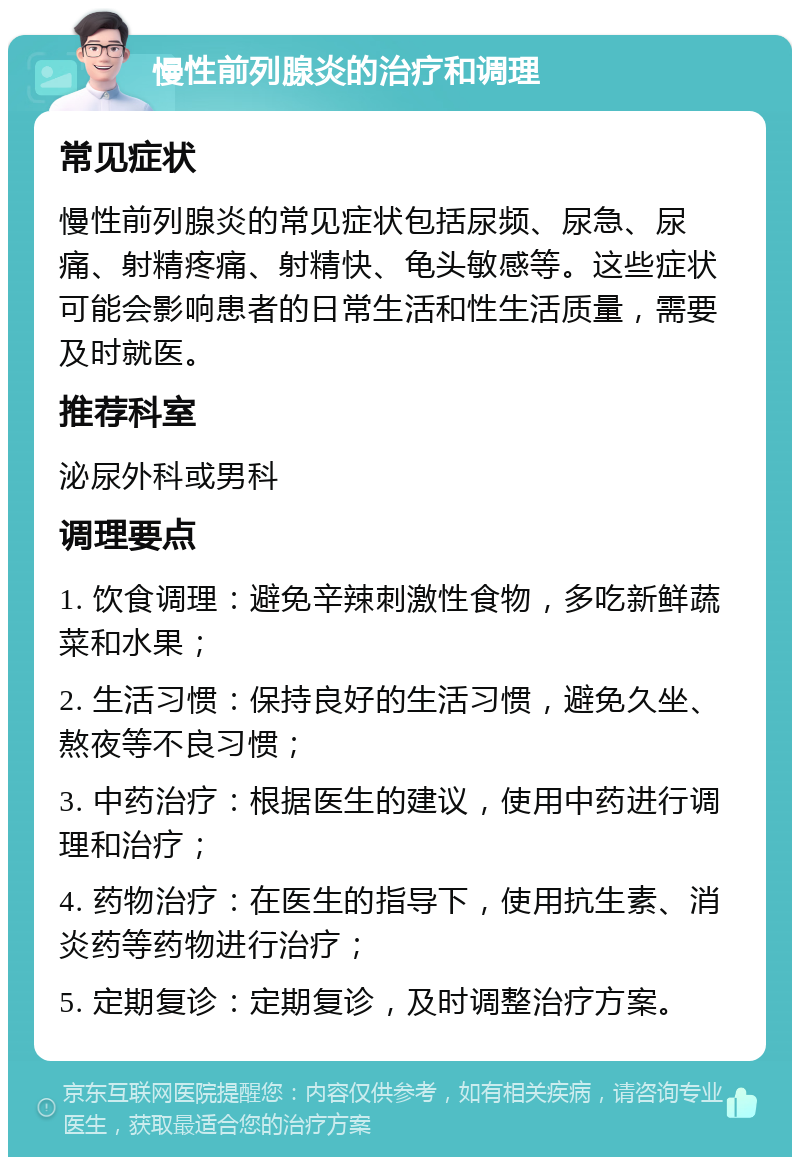 慢性前列腺炎的治疗和调理 常见症状 慢性前列腺炎的常见症状包括尿频、尿急、尿痛、射精疼痛、射精快、龟头敏感等。这些症状可能会影响患者的日常生活和性生活质量，需要及时就医。 推荐科室 泌尿外科或男科 调理要点 1. 饮食调理：避免辛辣刺激性食物，多吃新鲜蔬菜和水果； 2. 生活习惯：保持良好的生活习惯，避免久坐、熬夜等不良习惯； 3. 中药治疗：根据医生的建议，使用中药进行调理和治疗； 4. 药物治疗：在医生的指导下，使用抗生素、消炎药等药物进行治疗； 5. 定期复诊：定期复诊，及时调整治疗方案。