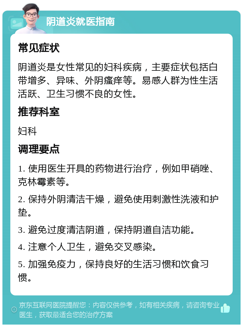 阴道炎就医指南 常见症状 阴道炎是女性常见的妇科疾病，主要症状包括白带增多、异味、外阴瘙痒等。易感人群为性生活活跃、卫生习惯不良的女性。 推荐科室 妇科 调理要点 1. 使用医生开具的药物进行治疗，例如甲硝唑、克林霉素等。 2. 保持外阴清洁干燥，避免使用刺激性洗液和护垫。 3. 避免过度清洁阴道，保持阴道自洁功能。 4. 注意个人卫生，避免交叉感染。 5. 加强免疫力，保持良好的生活习惯和饮食习惯。