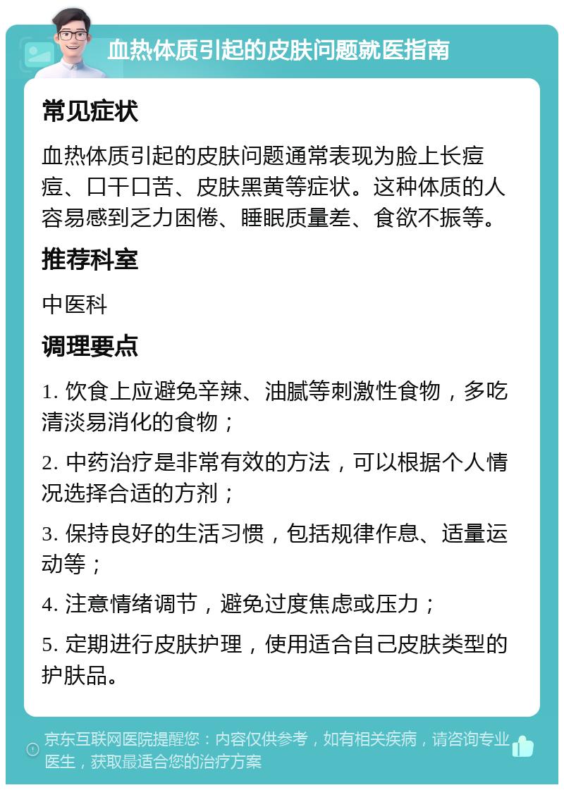 血热体质引起的皮肤问题就医指南 常见症状 血热体质引起的皮肤问题通常表现为脸上长痘痘、口干口苦、皮肤黑黄等症状。这种体质的人容易感到乏力困倦、睡眠质量差、食欲不振等。 推荐科室 中医科 调理要点 1. 饮食上应避免辛辣、油腻等刺激性食物，多吃清淡易消化的食物； 2. 中药治疗是非常有效的方法，可以根据个人情况选择合适的方剂； 3. 保持良好的生活习惯，包括规律作息、适量运动等； 4. 注意情绪调节，避免过度焦虑或压力； 5. 定期进行皮肤护理，使用适合自己皮肤类型的护肤品。