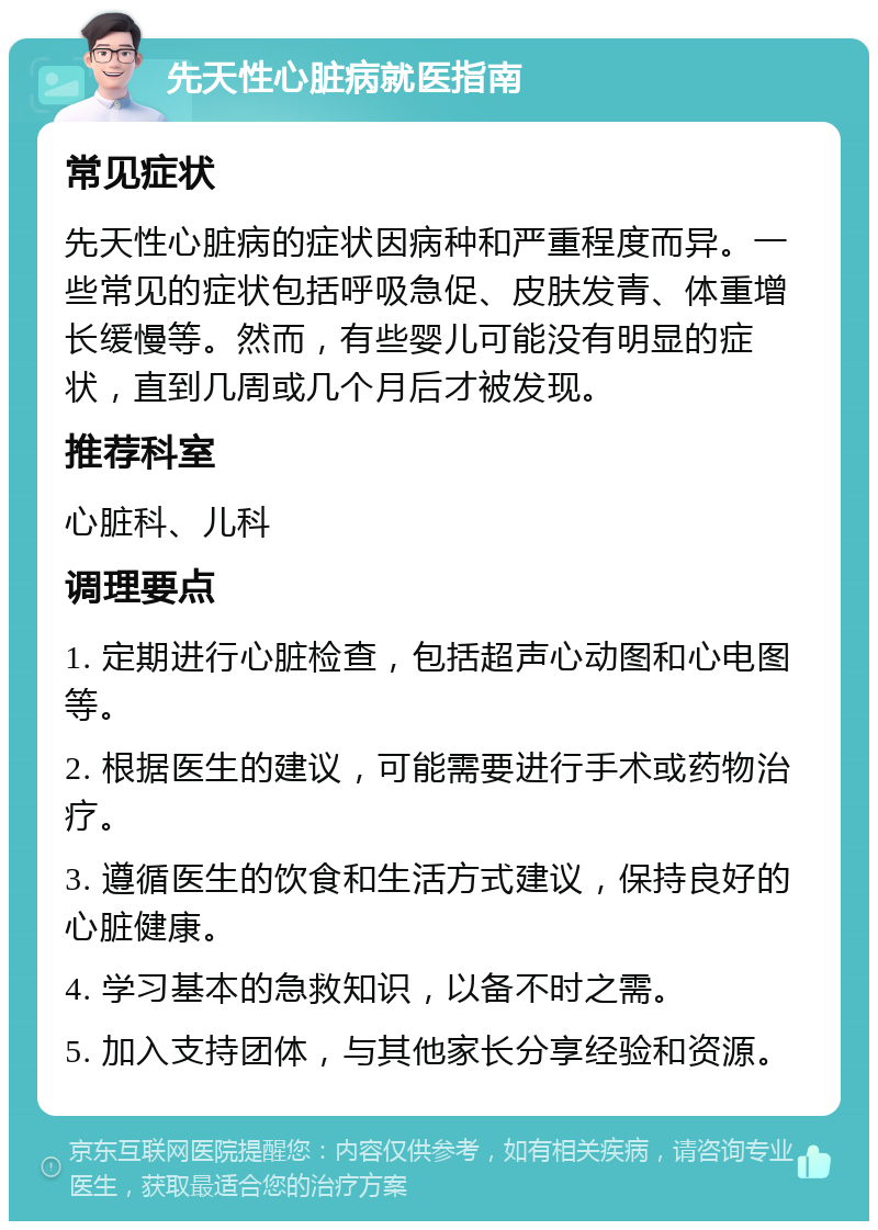 先天性心脏病就医指南 常见症状 先天性心脏病的症状因病种和严重程度而异。一些常见的症状包括呼吸急促、皮肤发青、体重增长缓慢等。然而，有些婴儿可能没有明显的症状，直到几周或几个月后才被发现。 推荐科室 心脏科、儿科 调理要点 1. 定期进行心脏检查，包括超声心动图和心电图等。 2. 根据医生的建议，可能需要进行手术或药物治疗。 3. 遵循医生的饮食和生活方式建议，保持良好的心脏健康。 4. 学习基本的急救知识，以备不时之需。 5. 加入支持团体，与其他家长分享经验和资源。