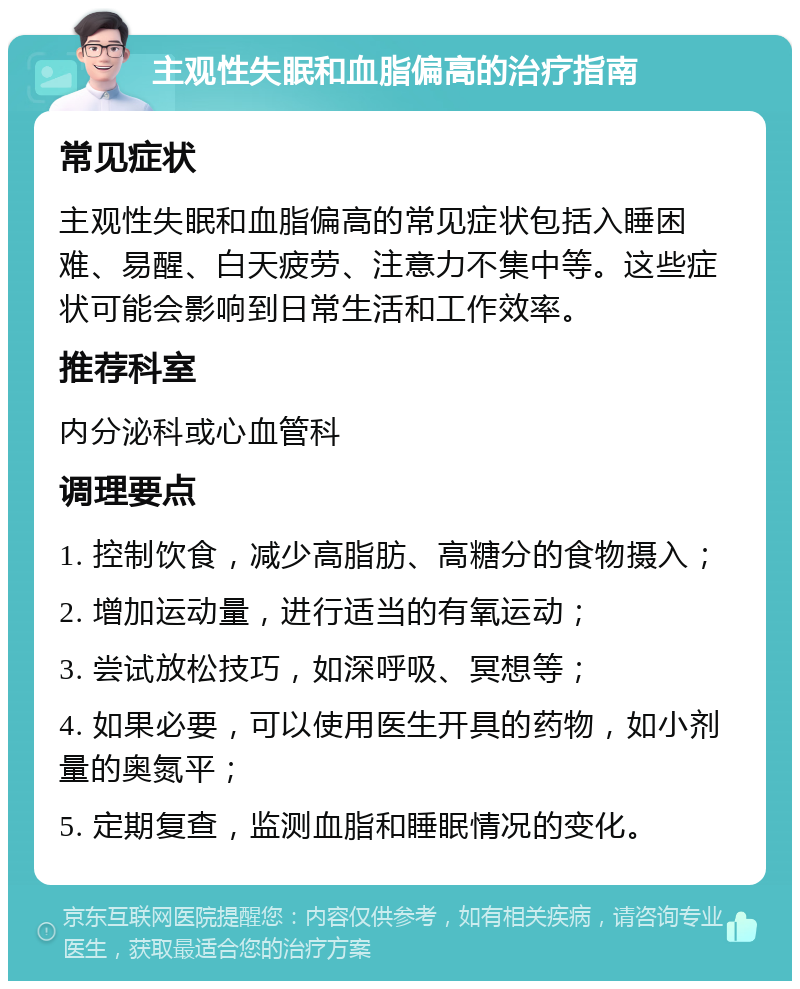 主观性失眠和血脂偏高的治疗指南 常见症状 主观性失眠和血脂偏高的常见症状包括入睡困难、易醒、白天疲劳、注意力不集中等。这些症状可能会影响到日常生活和工作效率。 推荐科室 内分泌科或心血管科 调理要点 1. 控制饮食，减少高脂肪、高糖分的食物摄入； 2. 增加运动量，进行适当的有氧运动； 3. 尝试放松技巧，如深呼吸、冥想等； 4. 如果必要，可以使用医生开具的药物，如小剂量的奥氮平； 5. 定期复查，监测血脂和睡眠情况的变化。