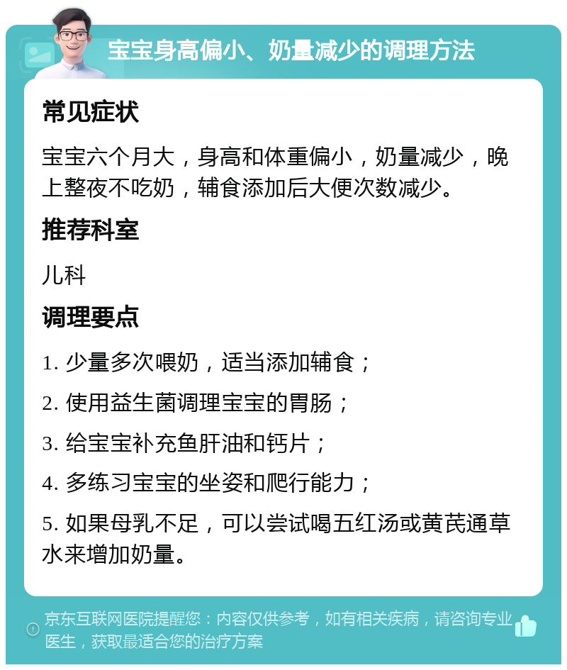 宝宝身高偏小、奶量减少的调理方法 常见症状 宝宝六个月大，身高和体重偏小，奶量减少，晚上整夜不吃奶，辅食添加后大便次数减少。 推荐科室 儿科 调理要点 1. 少量多次喂奶，适当添加辅食； 2. 使用益生菌调理宝宝的胃肠； 3. 给宝宝补充鱼肝油和钙片； 4. 多练习宝宝的坐姿和爬行能力； 5. 如果母乳不足，可以尝试喝五红汤或黄芪通草水来增加奶量。