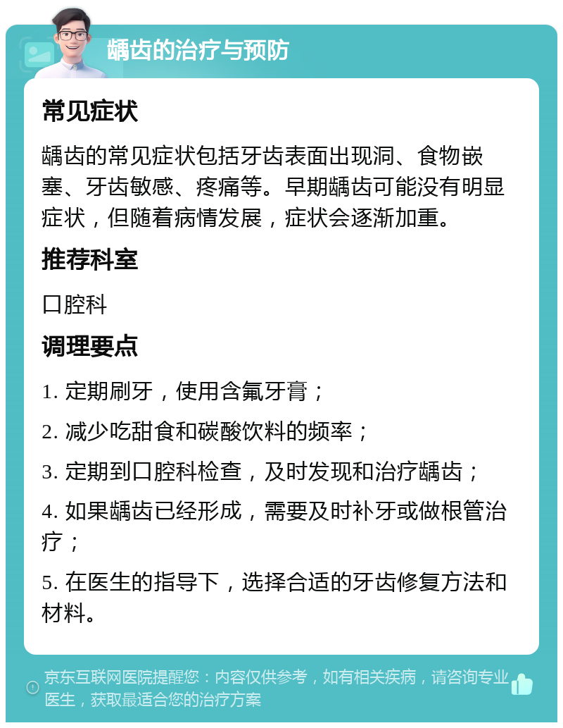 龋齿的治疗与预防 常见症状 龋齿的常见症状包括牙齿表面出现洞、食物嵌塞、牙齿敏感、疼痛等。早期龋齿可能没有明显症状，但随着病情发展，症状会逐渐加重。 推荐科室 口腔科 调理要点 1. 定期刷牙，使用含氟牙膏； 2. 减少吃甜食和碳酸饮料的频率； 3. 定期到口腔科检查，及时发现和治疗龋齿； 4. 如果龋齿已经形成，需要及时补牙或做根管治疗； 5. 在医生的指导下，选择合适的牙齿修复方法和材料。