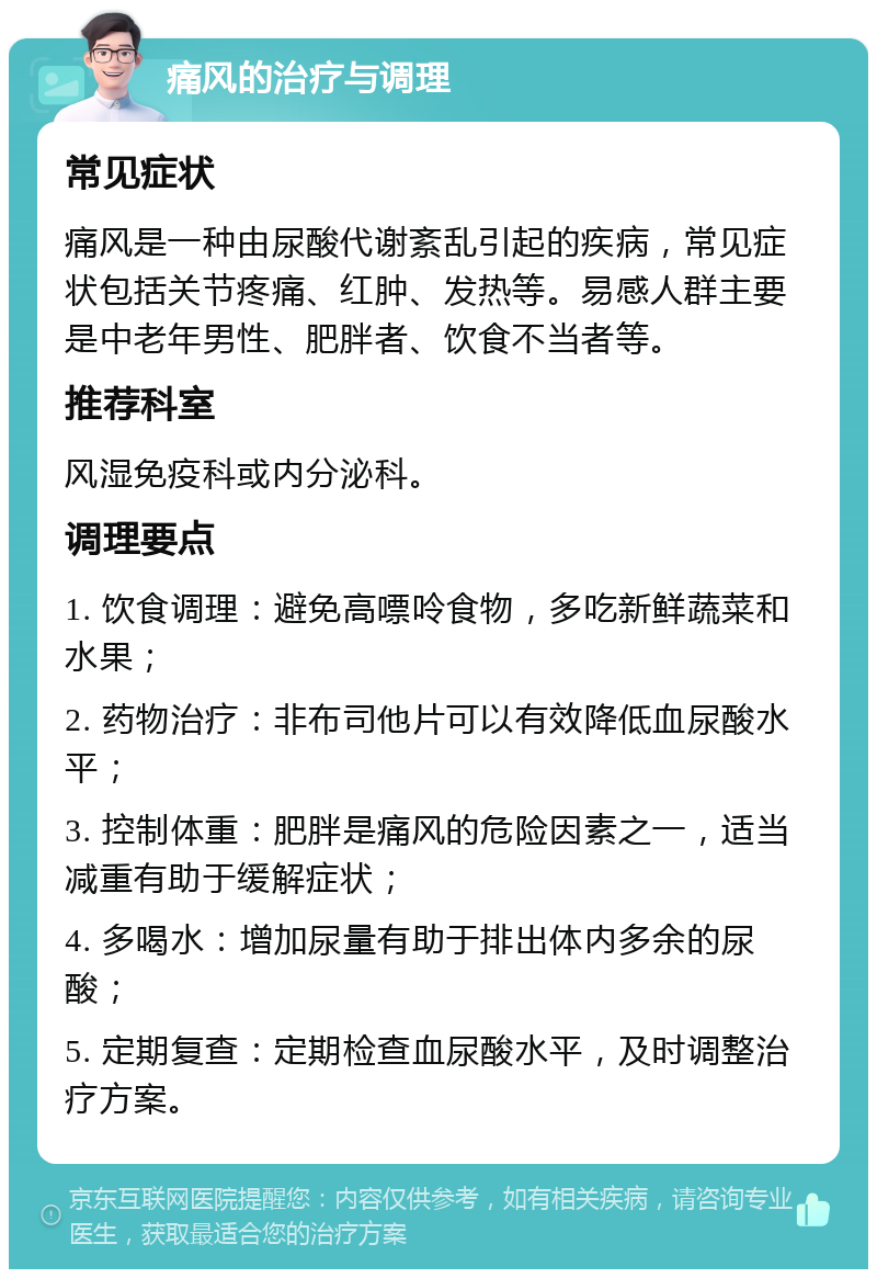 痛风的治疗与调理 常见症状 痛风是一种由尿酸代谢紊乱引起的疾病，常见症状包括关节疼痛、红肿、发热等。易感人群主要是中老年男性、肥胖者、饮食不当者等。 推荐科室 风湿免疫科或内分泌科。 调理要点 1. 饮食调理：避免高嘌呤食物，多吃新鲜蔬菜和水果； 2. 药物治疗：非布司他片可以有效降低血尿酸水平； 3. 控制体重：肥胖是痛风的危险因素之一，适当减重有助于缓解症状； 4. 多喝水：增加尿量有助于排出体内多余的尿酸； 5. 定期复查：定期检查血尿酸水平，及时调整治疗方案。