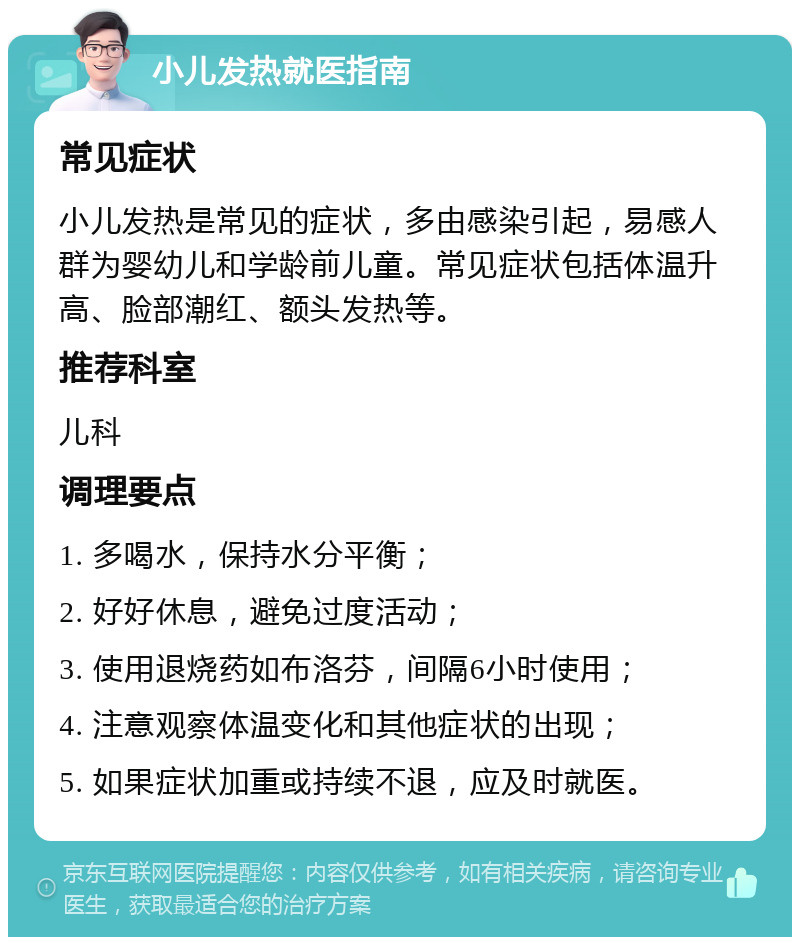 小儿发热就医指南 常见症状 小儿发热是常见的症状，多由感染引起，易感人群为婴幼儿和学龄前儿童。常见症状包括体温升高、脸部潮红、额头发热等。 推荐科室 儿科 调理要点 1. 多喝水，保持水分平衡； 2. 好好休息，避免过度活动； 3. 使用退烧药如布洛芬，间隔6小时使用； 4. 注意观察体温变化和其他症状的出现； 5. 如果症状加重或持续不退，应及时就医。