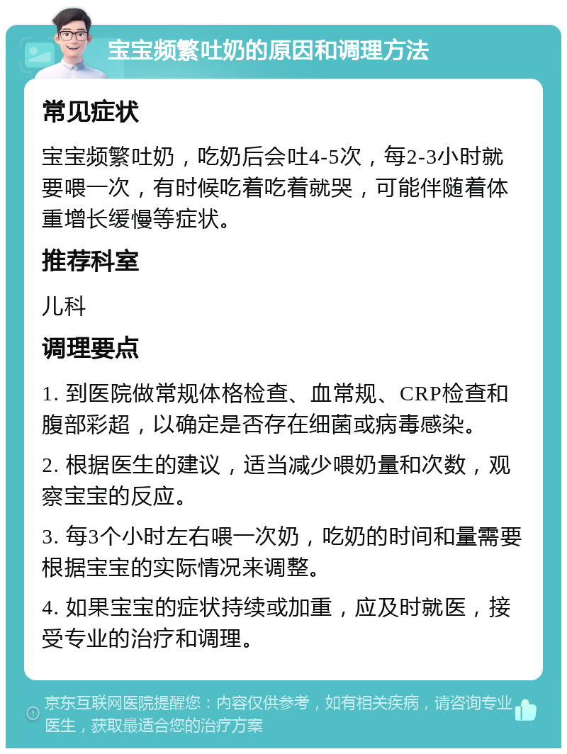 宝宝频繁吐奶的原因和调理方法 常见症状 宝宝频繁吐奶，吃奶后会吐4-5次，每2-3小时就要喂一次，有时候吃着吃着就哭，可能伴随着体重增长缓慢等症状。 推荐科室 儿科 调理要点 1. 到医院做常规体格检查、血常规、CRP检查和腹部彩超，以确定是否存在细菌或病毒感染。 2. 根据医生的建议，适当减少喂奶量和次数，观察宝宝的反应。 3. 每3个小时左右喂一次奶，吃奶的时间和量需要根据宝宝的实际情况来调整。 4. 如果宝宝的症状持续或加重，应及时就医，接受专业的治疗和调理。