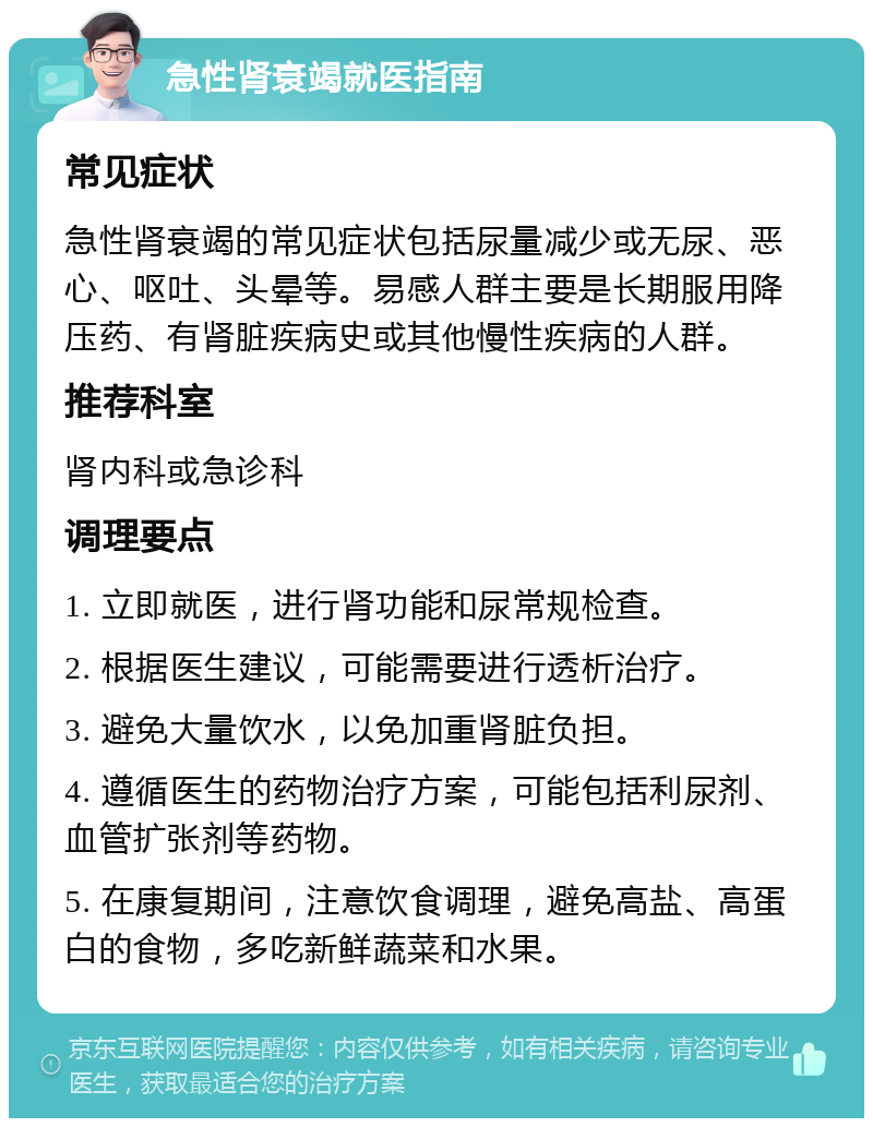 急性肾衰竭就医指南 常见症状 急性肾衰竭的常见症状包括尿量减少或无尿、恶心、呕吐、头晕等。易感人群主要是长期服用降压药、有肾脏疾病史或其他慢性疾病的人群。 推荐科室 肾内科或急诊科 调理要点 1. 立即就医，进行肾功能和尿常规检查。 2. 根据医生建议，可能需要进行透析治疗。 3. 避免大量饮水，以免加重肾脏负担。 4. 遵循医生的药物治疗方案，可能包括利尿剂、血管扩张剂等药物。 5. 在康复期间，注意饮食调理，避免高盐、高蛋白的食物，多吃新鲜蔬菜和水果。