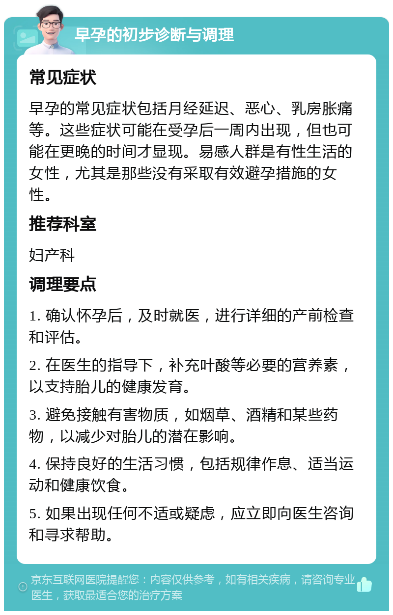 早孕的初步诊断与调理 常见症状 早孕的常见症状包括月经延迟、恶心、乳房胀痛等。这些症状可能在受孕后一周内出现，但也可能在更晚的时间才显现。易感人群是有性生活的女性，尤其是那些没有采取有效避孕措施的女性。 推荐科室 妇产科 调理要点 1. 确认怀孕后，及时就医，进行详细的产前检查和评估。 2. 在医生的指导下，补充叶酸等必要的营养素，以支持胎儿的健康发育。 3. 避免接触有害物质，如烟草、酒精和某些药物，以减少对胎儿的潜在影响。 4. 保持良好的生活习惯，包括规律作息、适当运动和健康饮食。 5. 如果出现任何不适或疑虑，应立即向医生咨询和寻求帮助。