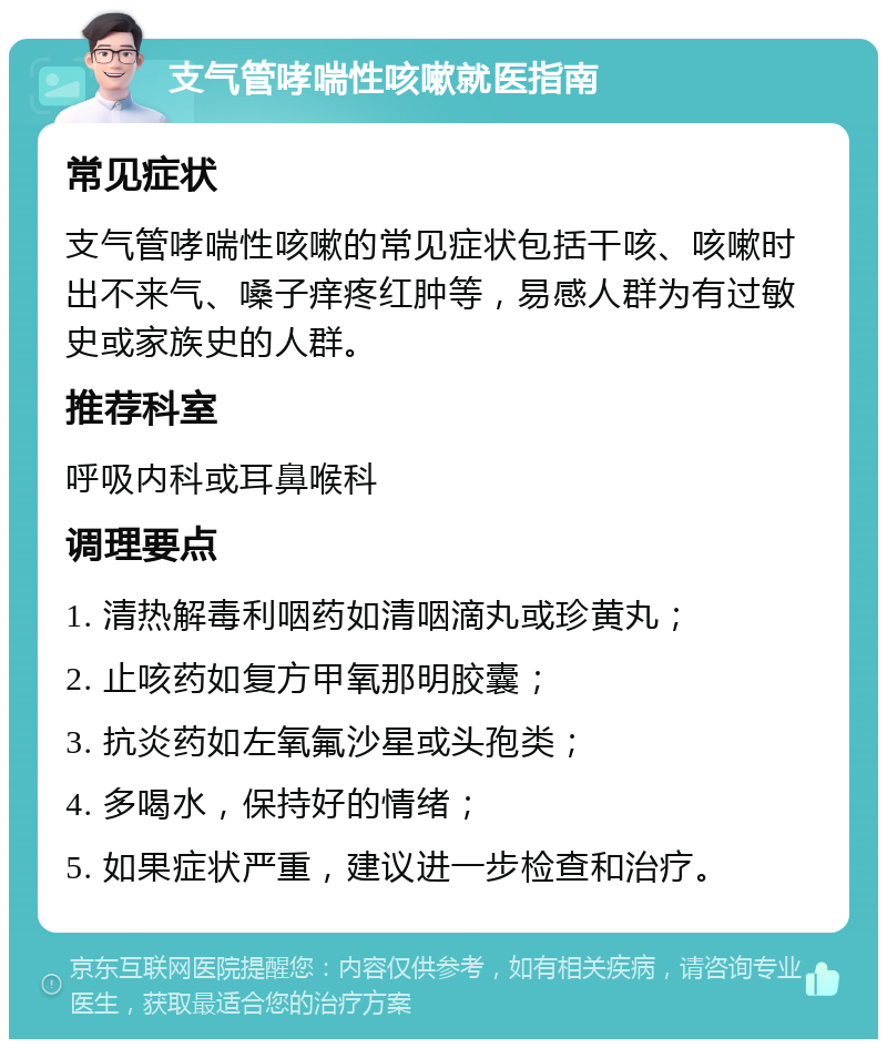 支气管哮喘性咳嗽就医指南 常见症状 支气管哮喘性咳嗽的常见症状包括干咳、咳嗽时出不来气、嗓子痒疼红肿等，易感人群为有过敏史或家族史的人群。 推荐科室 呼吸内科或耳鼻喉科 调理要点 1. 清热解毒利咽药如清咽滴丸或珍黄丸； 2. 止咳药如复方甲氧那明胶囊； 3. 抗炎药如左氧氟沙星或头孢类； 4. 多喝水，保持好的情绪； 5. 如果症状严重，建议进一步检查和治疗。