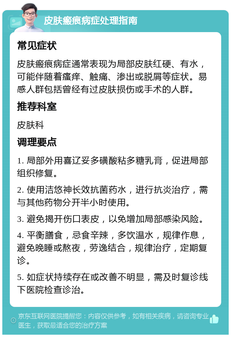 皮肤瘢痕病症处理指南 常见症状 皮肤瘢痕病症通常表现为局部皮肤红硬、有水，可能伴随着瘙痒、触痛、渗出或脱屑等症状。易感人群包括曾经有过皮肤损伤或手术的人群。 推荐科室 皮肤科 调理要点 1. 局部外用喜辽妥多磺酸粘多糖乳膏，促进局部组织修复。 2. 使用洁悠神长效抗菌药水，进行抗炎治疗，需与其他药物分开半小时使用。 3. 避免揭开伤口表皮，以免增加局部感染风险。 4. 平衡膳食，忌食辛辣，多饮温水，规律作息，避免晚睡或熬夜，劳逸结合，规律治疗，定期复诊。 5. 如症状持续存在或改善不明显，需及时复诊线下医院检查诊治。