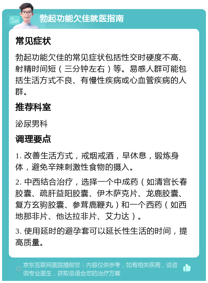 勃起功能欠佳就医指南 常见症状 勃起功能欠佳的常见症状包括性交时硬度不高、射精时间短（三分钟左右）等。易感人群可能包括生活方式不良、有慢性疾病或心血管疾病的人群。 推荐科室 泌尿男科 调理要点 1. 改善生活方式，戒烟戒酒，早休息，锻炼身体，避免辛辣刺激性食物的摄入。 2. 中西结合治疗，选择一个中成药（如清宫长春胶囊、疏肝益阳胶囊、伊木萨克片、龙鹿胶囊、复方玄驹胶囊、参茸鹿鞭丸）和一个西药（如西地那非片、他达拉非片、艾力达）。 3. 使用延时的避孕套可以延长性生活的时间，提高质量。