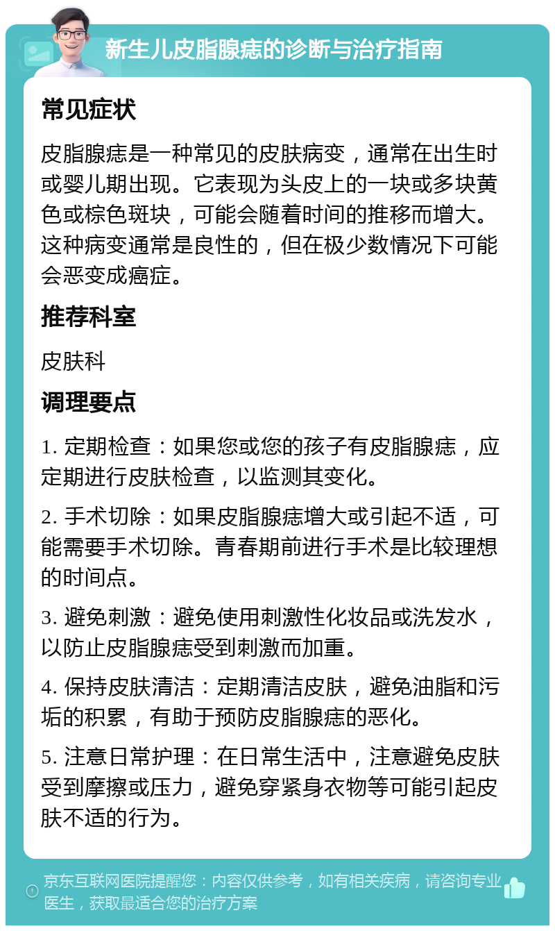 新生儿皮脂腺痣的诊断与治疗指南 常见症状 皮脂腺痣是一种常见的皮肤病变，通常在出生时或婴儿期出现。它表现为头皮上的一块或多块黄色或棕色斑块，可能会随着时间的推移而增大。这种病变通常是良性的，但在极少数情况下可能会恶变成癌症。 推荐科室 皮肤科 调理要点 1. 定期检查：如果您或您的孩子有皮脂腺痣，应定期进行皮肤检查，以监测其变化。 2. 手术切除：如果皮脂腺痣增大或引起不适，可能需要手术切除。青春期前进行手术是比较理想的时间点。 3. 避免刺激：避免使用刺激性化妆品或洗发水，以防止皮脂腺痣受到刺激而加重。 4. 保持皮肤清洁：定期清洁皮肤，避免油脂和污垢的积累，有助于预防皮脂腺痣的恶化。 5. 注意日常护理：在日常生活中，注意避免皮肤受到摩擦或压力，避免穿紧身衣物等可能引起皮肤不适的行为。