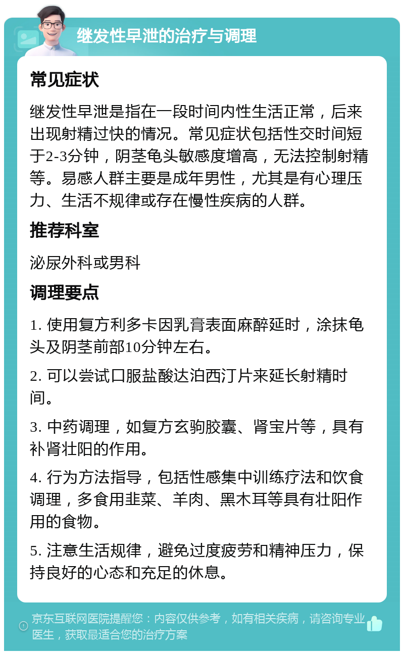 继发性早泄的治疗与调理 常见症状 继发性早泄是指在一段时间内性生活正常，后来出现射精过快的情况。常见症状包括性交时间短于2-3分钟，阴茎龟头敏感度增高，无法控制射精等。易感人群主要是成年男性，尤其是有心理压力、生活不规律或存在慢性疾病的人群。 推荐科室 泌尿外科或男科 调理要点 1. 使用复方利多卡因乳膏表面麻醉延时，涂抹龟头及阴茎前部10分钟左右。 2. 可以尝试口服盐酸达泊西汀片来延长射精时间。 3. 中药调理，如复方玄驹胶囊、肾宝片等，具有补肾壮阳的作用。 4. 行为方法指导，包括性感集中训练疗法和饮食调理，多食用韭菜、羊肉、黑木耳等具有壮阳作用的食物。 5. 注意生活规律，避免过度疲劳和精神压力，保持良好的心态和充足的休息。