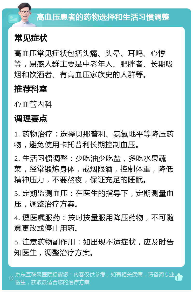 高血压患者的药物选择和生活习惯调整 常见症状 高血压常见症状包括头痛、头晕、耳鸣、心悸等，易感人群主要是中老年人、肥胖者、长期吸烟和饮酒者、有高血压家族史的人群等。 推荐科室 心血管内科 调理要点 1. 药物治疗：选择贝那普利、氨氯地平等降压药物，避免使用卡托普利长期控制血压。 2. 生活习惯调整：少吃油少吃盐，多吃水果蔬菜，经常锻炼身体，戒烟限酒，控制体重，降低精神压力，不要熬夜，保证充足的睡眠。 3. 定期监测血压：在医生的指导下，定期测量血压，调整治疗方案。 4. 遵医嘱服药：按时按量服用降压药物，不可随意更改或停止用药。 5. 注意药物副作用：如出现不适症状，应及时告知医生，调整治疗方案。