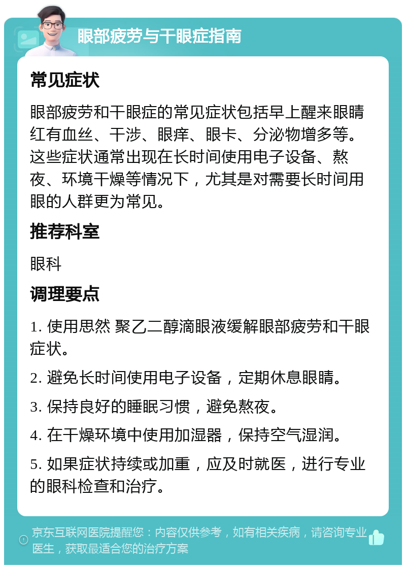 眼部疲劳与干眼症指南 常见症状 眼部疲劳和干眼症的常见症状包括早上醒来眼睛红有血丝、干涉、眼痒、眼卡、分泌物增多等。这些症状通常出现在长时间使用电子设备、熬夜、环境干燥等情况下，尤其是对需要长时间用眼的人群更为常见。 推荐科室 眼科 调理要点 1. 使用思然 聚乙二醇滴眼液缓解眼部疲劳和干眼症状。 2. 避免长时间使用电子设备，定期休息眼睛。 3. 保持良好的睡眠习惯，避免熬夜。 4. 在干燥环境中使用加湿器，保持空气湿润。 5. 如果症状持续或加重，应及时就医，进行专业的眼科检查和治疗。