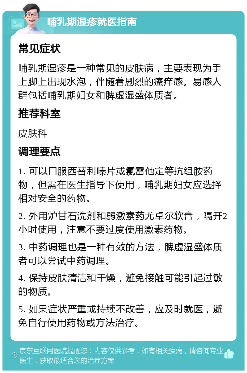 哺乳期湿疹就医指南 常见症状 哺乳期湿疹是一种常见的皮肤病，主要表现为手上脚上出现水泡，伴随着剧烈的瘙痒感。易感人群包括哺乳期妇女和脾虚湿盛体质者。 推荐科室 皮肤科 调理要点 1. 可以口服西替利嗪片或氯雷他定等抗组胺药物，但需在医生指导下使用，哺乳期妇女应选择相对安全的药物。 2. 外用炉甘石洗剂和弱激素药尤卓尔软膏，隔开2小时使用，注意不要过度使用激素药物。 3. 中药调理也是一种有效的方法，脾虚湿盛体质者可以尝试中药调理。 4. 保持皮肤清洁和干燥，避免接触可能引起过敏的物质。 5. 如果症状严重或持续不改善，应及时就医，避免自行使用药物或方法治疗。