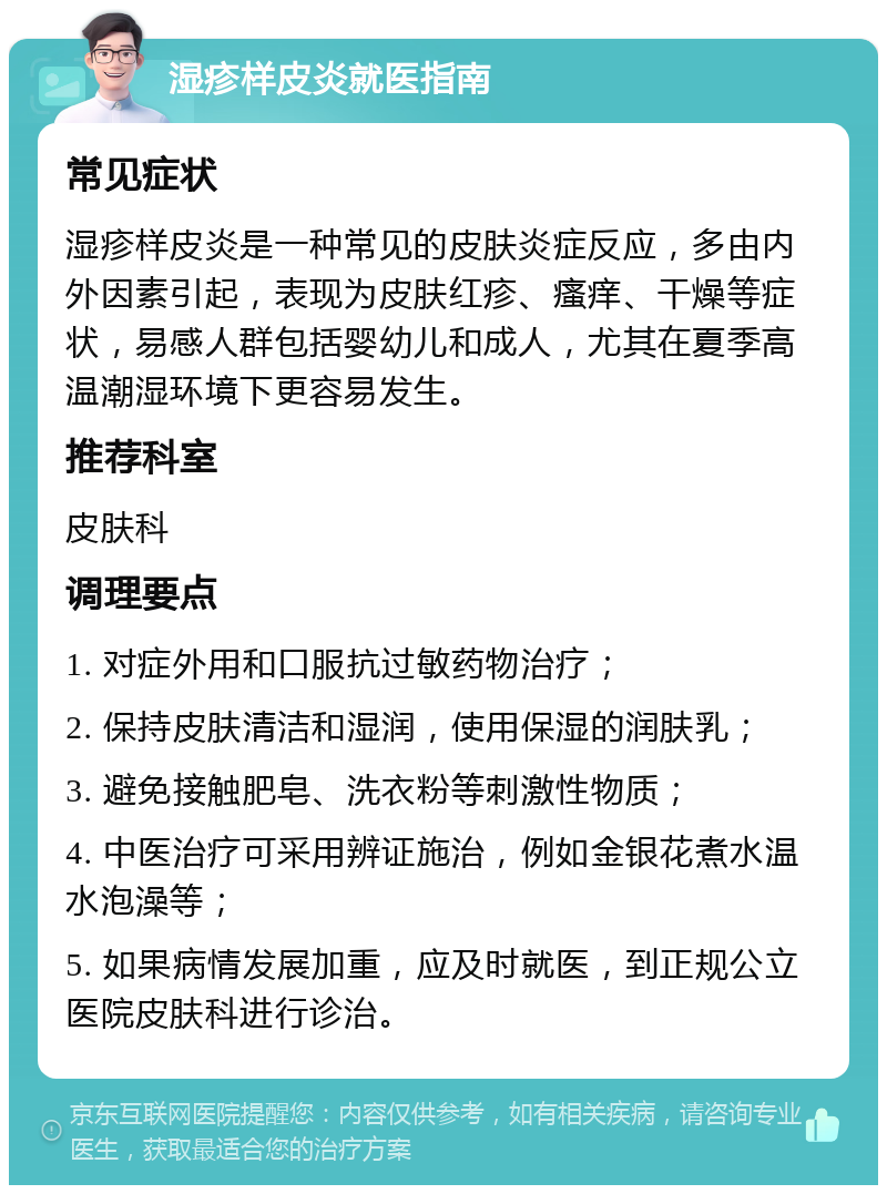 湿疹样皮炎就医指南 常见症状 湿疹样皮炎是一种常见的皮肤炎症反应，多由内外因素引起，表现为皮肤红疹、瘙痒、干燥等症状，易感人群包括婴幼儿和成人，尤其在夏季高温潮湿环境下更容易发生。 推荐科室 皮肤科 调理要点 1. 对症外用和口服抗过敏药物治疗； 2. 保持皮肤清洁和湿润，使用保湿的润肤乳； 3. 避免接触肥皂、洗衣粉等刺激性物质； 4. 中医治疗可采用辨证施治，例如金银花煮水温水泡澡等； 5. 如果病情发展加重，应及时就医，到正规公立医院皮肤科进行诊治。