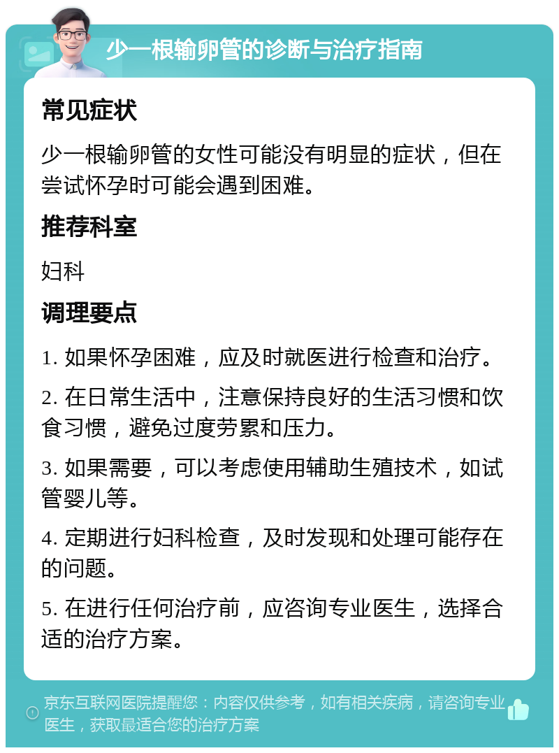 少一根输卵管的诊断与治疗指南 常见症状 少一根输卵管的女性可能没有明显的症状，但在尝试怀孕时可能会遇到困难。 推荐科室 妇科 调理要点 1. 如果怀孕困难，应及时就医进行检查和治疗。 2. 在日常生活中，注意保持良好的生活习惯和饮食习惯，避免过度劳累和压力。 3. 如果需要，可以考虑使用辅助生殖技术，如试管婴儿等。 4. 定期进行妇科检查，及时发现和处理可能存在的问题。 5. 在进行任何治疗前，应咨询专业医生，选择合适的治疗方案。