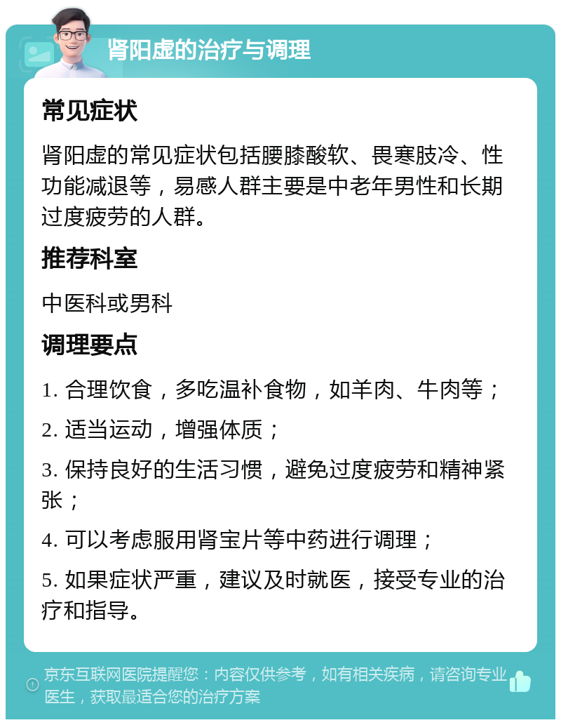 肾阳虚的治疗与调理 常见症状 肾阳虚的常见症状包括腰膝酸软、畏寒肢冷、性功能减退等，易感人群主要是中老年男性和长期过度疲劳的人群。 推荐科室 中医科或男科 调理要点 1. 合理饮食，多吃温补食物，如羊肉、牛肉等； 2. 适当运动，增强体质； 3. 保持良好的生活习惯，避免过度疲劳和精神紧张； 4. 可以考虑服用肾宝片等中药进行调理； 5. 如果症状严重，建议及时就医，接受专业的治疗和指导。