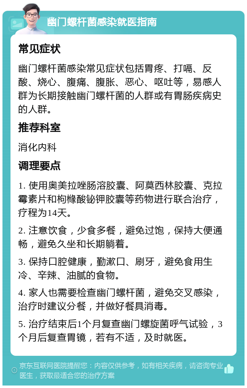 幽门螺杆菌感染就医指南 常见症状 幽门螺杆菌感染常见症状包括胃疼、打嗝、反酸、烧心、腹痛、腹胀、恶心、呕吐等，易感人群为长期接触幽门螺杆菌的人群或有胃肠疾病史的人群。 推荐科室 消化内科 调理要点 1. 使用奥美拉唑肠溶胶囊、阿莫西林胶囊、克拉霉素片和枸橼酸铋钾胶囊等药物进行联合治疗，疗程为14天。 2. 注意饮食，少食多餐，避免过饱，保持大便通畅，避免久坐和长期躺着。 3. 保持口腔健康，勤漱口、刷牙，避免食用生冷、辛辣、油腻的食物。 4. 家人也需要检查幽门螺杆菌，避免交叉感染，治疗时建议分餐，并做好餐具消毒。 5. 治疗结束后1个月复查幽门螺旋菌呼气试验，3个月后复查胃镜，若有不适，及时就医。