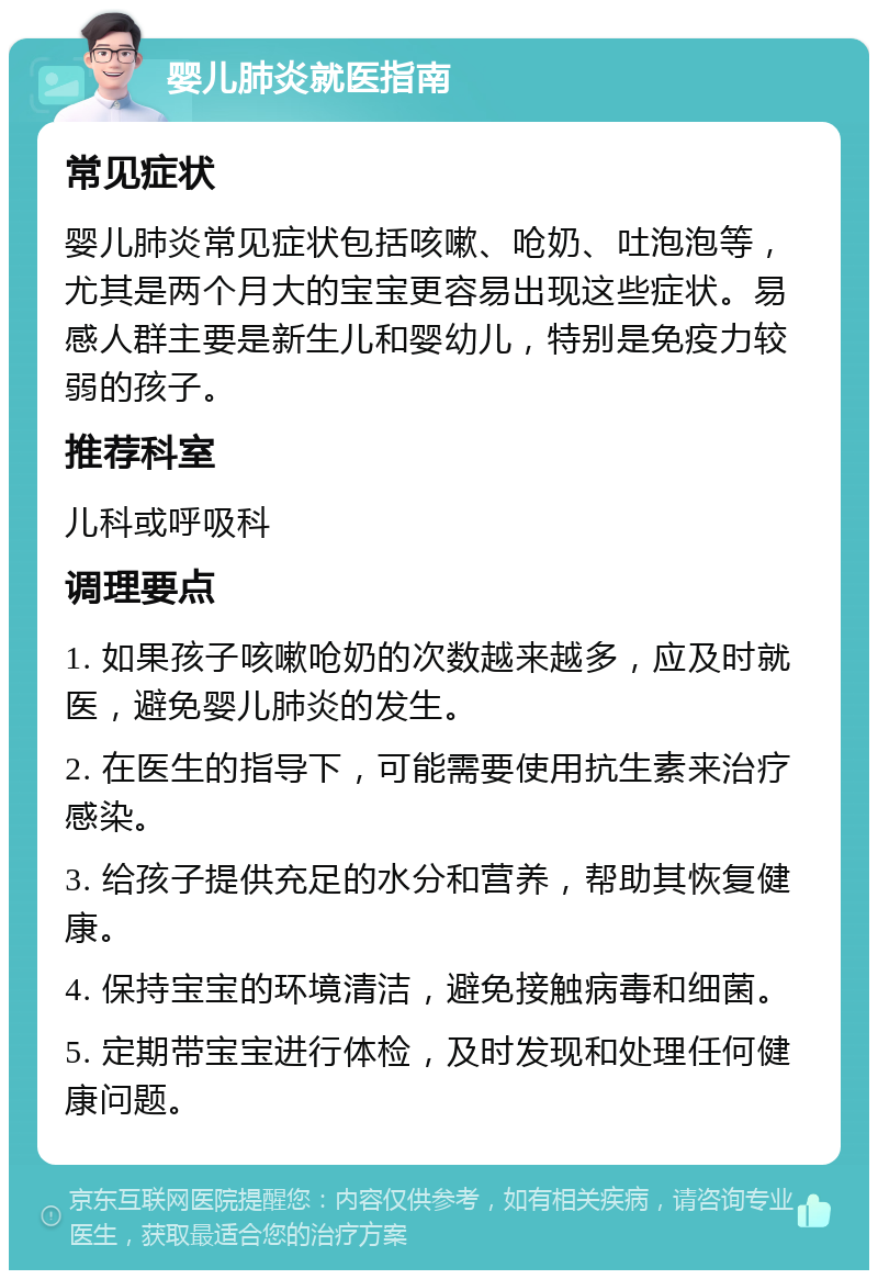 婴儿肺炎就医指南 常见症状 婴儿肺炎常见症状包括咳嗽、呛奶、吐泡泡等，尤其是两个月大的宝宝更容易出现这些症状。易感人群主要是新生儿和婴幼儿，特别是免疫力较弱的孩子。 推荐科室 儿科或呼吸科 调理要点 1. 如果孩子咳嗽呛奶的次数越来越多，应及时就医，避免婴儿肺炎的发生。 2. 在医生的指导下，可能需要使用抗生素来治疗感染。 3. 给孩子提供充足的水分和营养，帮助其恢复健康。 4. 保持宝宝的环境清洁，避免接触病毒和细菌。 5. 定期带宝宝进行体检，及时发现和处理任何健康问题。