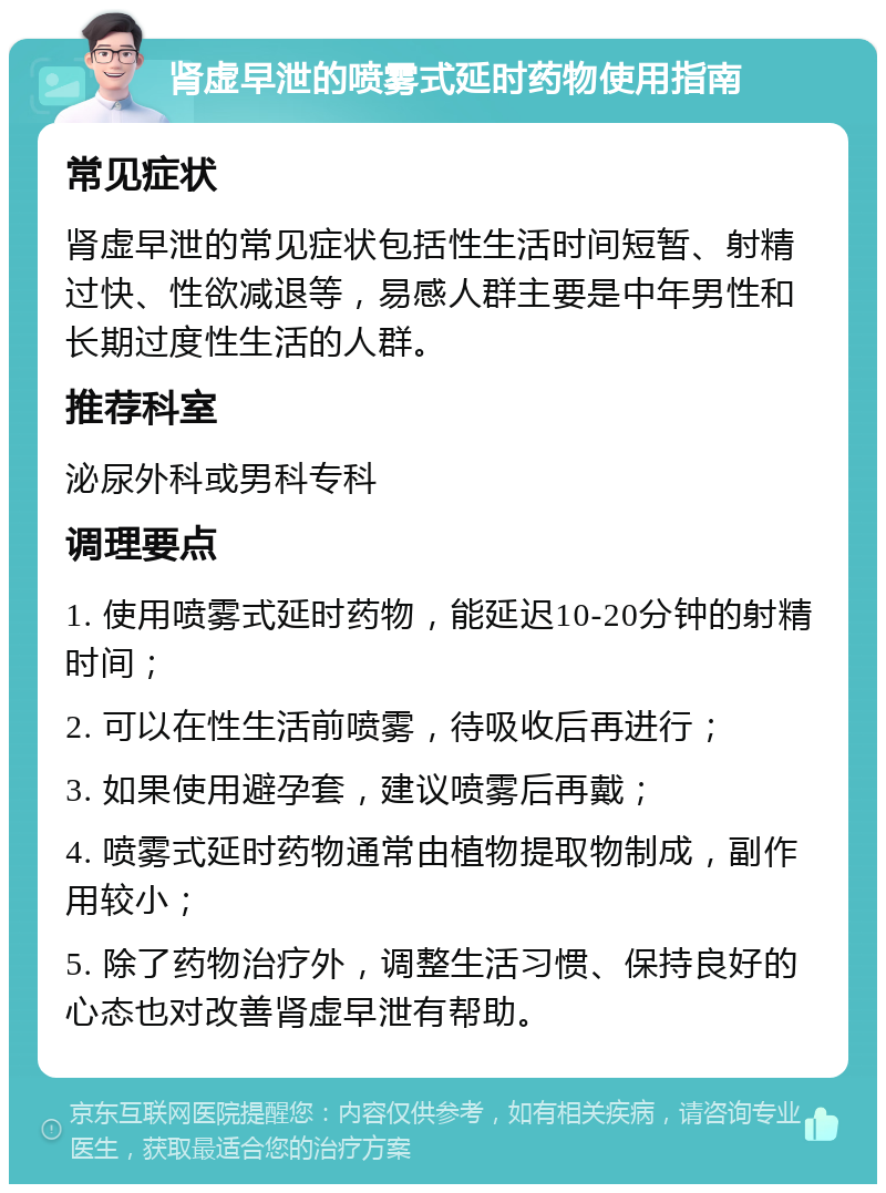 肾虚早泄的喷雾式延时药物使用指南 常见症状 肾虚早泄的常见症状包括性生活时间短暂、射精过快、性欲减退等，易感人群主要是中年男性和长期过度性生活的人群。 推荐科室 泌尿外科或男科专科 调理要点 1. 使用喷雾式延时药物，能延迟10-20分钟的射精时间； 2. 可以在性生活前喷雾，待吸收后再进行； 3. 如果使用避孕套，建议喷雾后再戴； 4. 喷雾式延时药物通常由植物提取物制成，副作用较小； 5. 除了药物治疗外，调整生活习惯、保持良好的心态也对改善肾虚早泄有帮助。