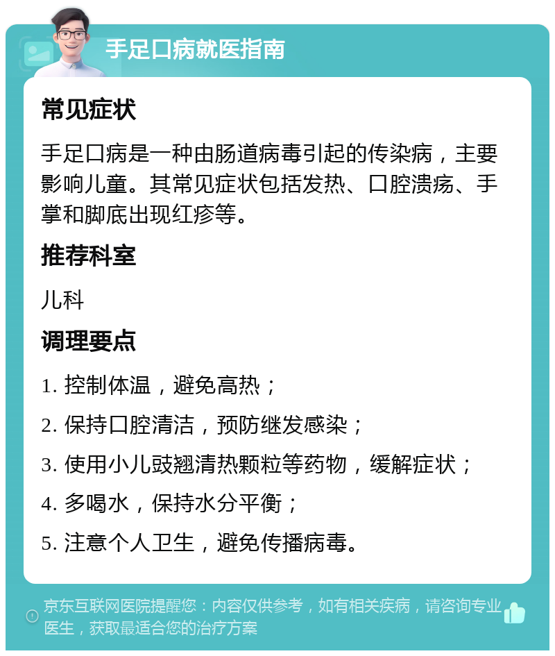 手足口病就医指南 常见症状 手足口病是一种由肠道病毒引起的传染病，主要影响儿童。其常见症状包括发热、口腔溃疡、手掌和脚底出现红疹等。 推荐科室 儿科 调理要点 1. 控制体温，避免高热； 2. 保持口腔清洁，预防继发感染； 3. 使用小儿豉翘清热颗粒等药物，缓解症状； 4. 多喝水，保持水分平衡； 5. 注意个人卫生，避免传播病毒。