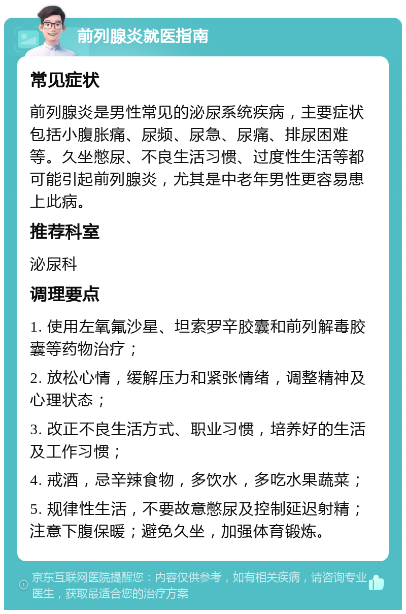 前列腺炎就医指南 常见症状 前列腺炎是男性常见的泌尿系统疾病，主要症状包括小腹胀痛、尿频、尿急、尿痛、排尿困难等。久坐憋尿、不良生活习惯、过度性生活等都可能引起前列腺炎，尤其是中老年男性更容易患上此病。 推荐科室 泌尿科 调理要点 1. 使用左氧氟沙星、坦索罗辛胶囊和前列解毒胶囊等药物治疗； 2. 放松心情，缓解压力和紧张情绪，调整精神及心理状态； 3. 改正不良生活方式、职业习惯，培养好的生活及工作习惯； 4. 戒酒，忌辛辣食物，多饮水，多吃水果蔬菜； 5. 规律性生活，不要故意憋尿及控制延迟射精；注意下腹保暖；避免久坐，加强体育锻炼。