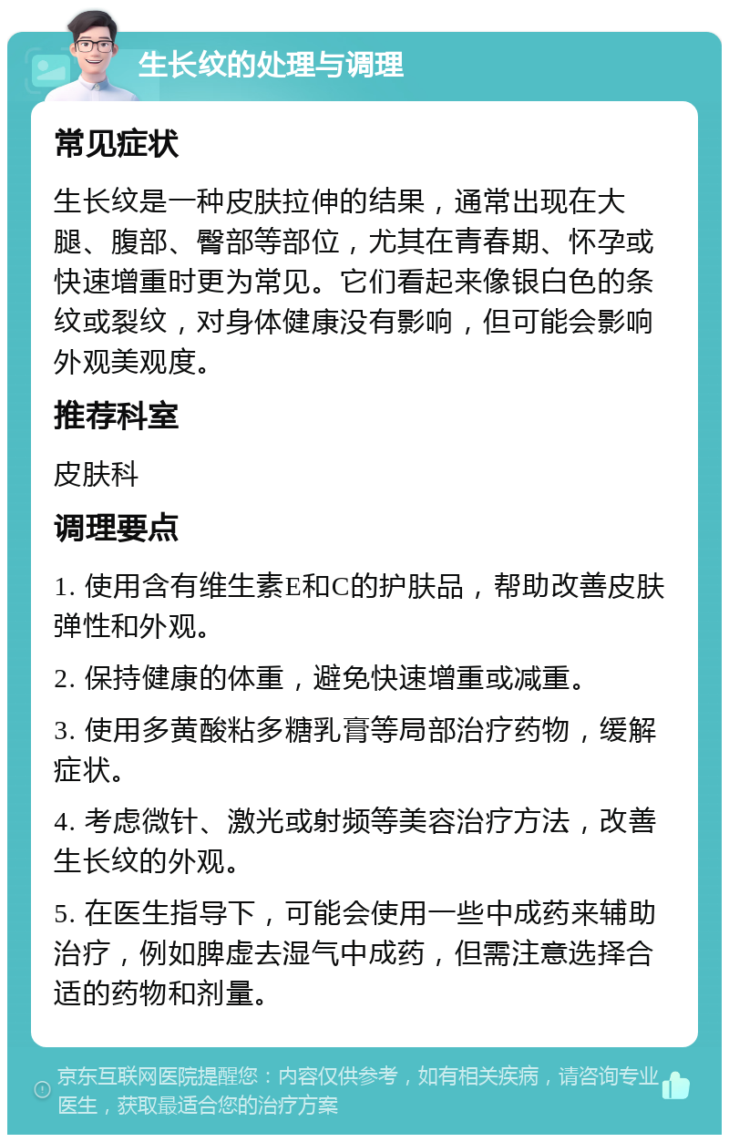 生长纹的处理与调理 常见症状 生长纹是一种皮肤拉伸的结果，通常出现在大腿、腹部、臀部等部位，尤其在青春期、怀孕或快速增重时更为常见。它们看起来像银白色的条纹或裂纹，对身体健康没有影响，但可能会影响外观美观度。 推荐科室 皮肤科 调理要点 1. 使用含有维生素E和C的护肤品，帮助改善皮肤弹性和外观。 2. 保持健康的体重，避免快速增重或减重。 3. 使用多黄酸粘多糖乳膏等局部治疗药物，缓解症状。 4. 考虑微针、激光或射频等美容治疗方法，改善生长纹的外观。 5. 在医生指导下，可能会使用一些中成药来辅助治疗，例如脾虚去湿气中成药，但需注意选择合适的药物和剂量。