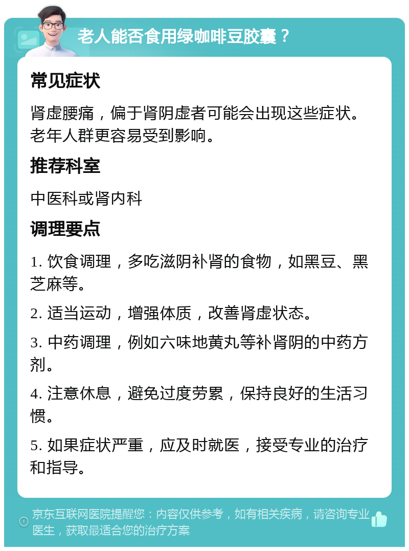 老人能否食用绿咖啡豆胶囊？ 常见症状 肾虚腰痛，偏于肾阴虚者可能会出现这些症状。老年人群更容易受到影响。 推荐科室 中医科或肾内科 调理要点 1. 饮食调理，多吃滋阴补肾的食物，如黑豆、黑芝麻等。 2. 适当运动，增强体质，改善肾虚状态。 3. 中药调理，例如六味地黄丸等补肾阴的中药方剂。 4. 注意休息，避免过度劳累，保持良好的生活习惯。 5. 如果症状严重，应及时就医，接受专业的治疗和指导。