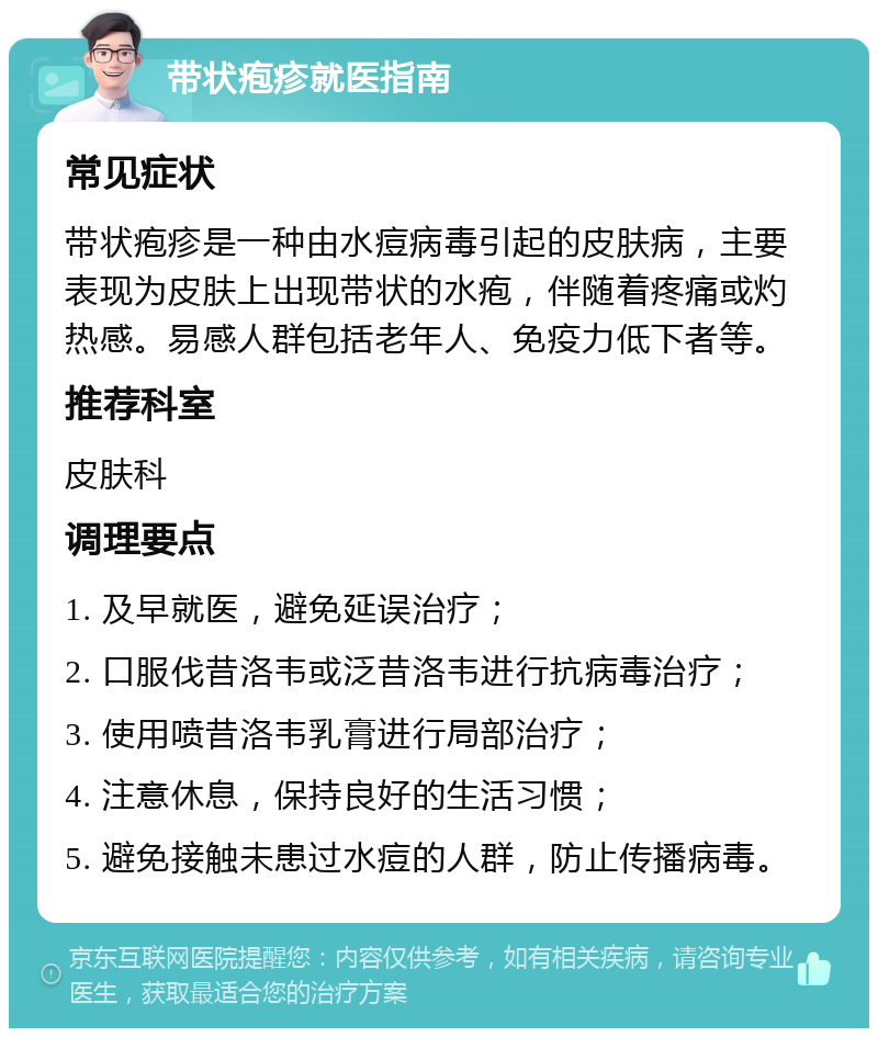 带状疱疹就医指南 常见症状 带状疱疹是一种由水痘病毒引起的皮肤病，主要表现为皮肤上出现带状的水疱，伴随着疼痛或灼热感。易感人群包括老年人、免疫力低下者等。 推荐科室 皮肤科 调理要点 1. 及早就医，避免延误治疗； 2. 口服伐昔洛韦或泛昔洛韦进行抗病毒治疗； 3. 使用喷昔洛韦乳膏进行局部治疗； 4. 注意休息，保持良好的生活习惯； 5. 避免接触未患过水痘的人群，防止传播病毒。