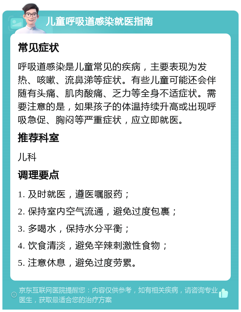 儿童呼吸道感染就医指南 常见症状 呼吸道感染是儿童常见的疾病，主要表现为发热、咳嗽、流鼻涕等症状。有些儿童可能还会伴随有头痛、肌肉酸痛、乏力等全身不适症状。需要注意的是，如果孩子的体温持续升高或出现呼吸急促、胸闷等严重症状，应立即就医。 推荐科室 儿科 调理要点 1. 及时就医，遵医嘱服药； 2. 保持室内空气流通，避免过度包裹； 3. 多喝水，保持水分平衡； 4. 饮食清淡，避免辛辣刺激性食物； 5. 注意休息，避免过度劳累。