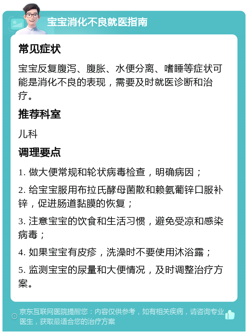 宝宝消化不良就医指南 常见症状 宝宝反复腹泻、腹胀、水便分离、嗜睡等症状可能是消化不良的表现，需要及时就医诊断和治疗。 推荐科室 儿科 调理要点 1. 做大便常规和轮状病毒检查，明确病因； 2. 给宝宝服用布拉氏酵母菌散和赖氨葡锌口服补锌，促进肠道黏膜的恢复； 3. 注意宝宝的饮食和生活习惯，避免受凉和感染病毒； 4. 如果宝宝有皮疹，洗澡时不要使用沐浴露； 5. 监测宝宝的尿量和大便情况，及时调整治疗方案。