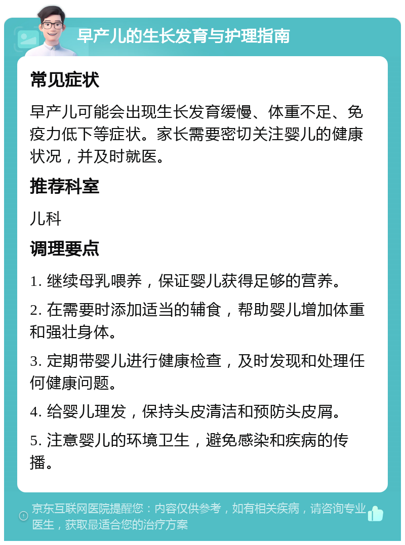 早产儿的生长发育与护理指南 常见症状 早产儿可能会出现生长发育缓慢、体重不足、免疫力低下等症状。家长需要密切关注婴儿的健康状况，并及时就医。 推荐科室 儿科 调理要点 1. 继续母乳喂养，保证婴儿获得足够的营养。 2. 在需要时添加适当的辅食，帮助婴儿增加体重和强壮身体。 3. 定期带婴儿进行健康检查，及时发现和处理任何健康问题。 4. 给婴儿理发，保持头皮清洁和预防头皮屑。 5. 注意婴儿的环境卫生，避免感染和疾病的传播。