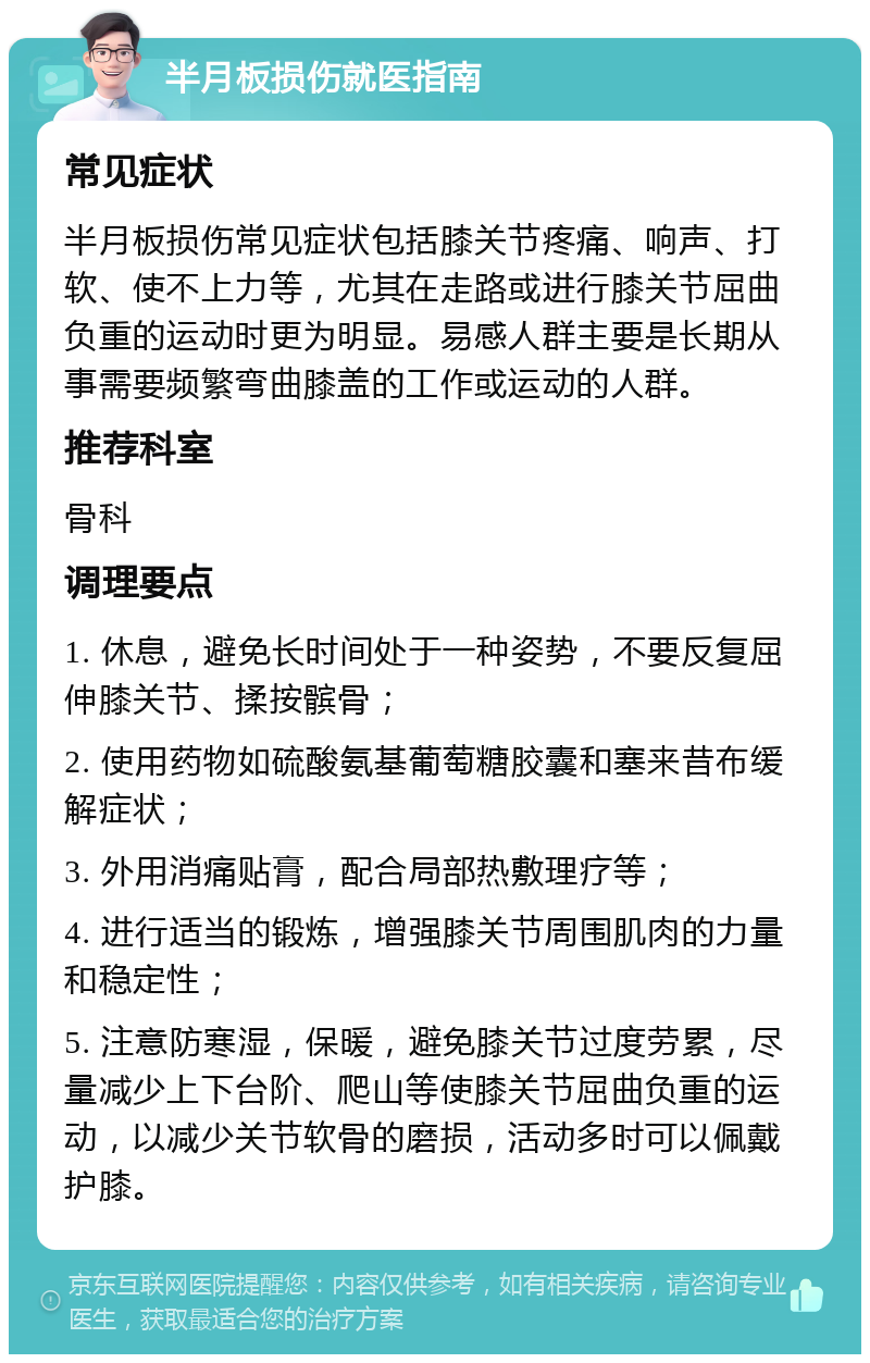 半月板损伤就医指南 常见症状 半月板损伤常见症状包括膝关节疼痛、响声、打软、使不上力等，尤其在走路或进行膝关节屈曲负重的运动时更为明显。易感人群主要是长期从事需要频繁弯曲膝盖的工作或运动的人群。 推荐科室 骨科 调理要点 1. 休息，避免长时间处于一种姿势，不要反复屈伸膝关节、揉按髌骨； 2. 使用药物如硫酸氨基葡萄糖胶囊和塞来昔布缓解症状； 3. 外用消痛贴膏，配合局部热敷理疗等； 4. 进行适当的锻炼，增强膝关节周围肌肉的力量和稳定性； 5. 注意防寒湿，保暖，避免膝关节过度劳累，尽量减少上下台阶、爬山等使膝关节屈曲负重的运动，以减少关节软骨的磨损，活动多时可以佩戴护膝。